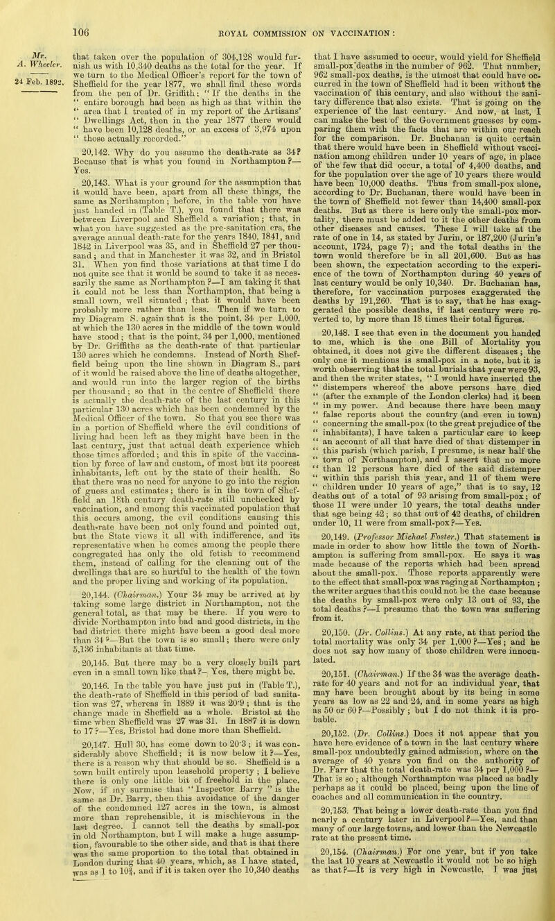 Mr. A. Wheeler. 24 Feb. 1892. that taken over the population of 304,128 would fur- nish us with 10,340 deaths as the total for the year. If we turn to the Medical Officer's report for the town of Sheffield for the year 1877, we shall find these words from the pen of Dr. Griffith;  If the deaths in the  entire borough had been as high as that within the  area that I treated of in my report of the Artisans'  Dwellings Act, then in the year 1877 there would  have been 10,128 deaths, or an excess of 3,974 upon  those actually recorded. 20.142. Why do you assume the death-rate as 34 P Because that is what you found in Northampton ?— Yes. 20.143. What is your ground for the assumption that it would have been, apart from all these things, the same as Northampton; before, in the table you have just handed in (Table T.), you found that there was between Liverpool and Sheffield a variation; that, in what you have suggested as the pre-sanitation era, the average annual death-rate for the years 1840, 1841, and 1842 in Liverpool was 35, and in Sheffield 27 per thou- sand ; and that in Manchester it was 32, and in Bristol 31. When you find those variations at that time I do not quite see that it would be sound to take it as neces- sarily the same as Northampton ?—I am taking it that it could not be less than Northampton, that being a small town, well situated ; that it would have been probably more rather than less. Then if we turn to my Diagram S. again that is the point, 34 per 1,000, at which the 130 acres in the middle of the town would have stood; that is the point, 34 per 1,000, mentioned by Dr. Griffiths as the death-rate of that particular 130 acres which he condemns. Instead of North Shef- field being upon the line shown in Diagram S., part of it would be raised above the line of deaths altogether, and would run into the larger region of the births per thousand ; so that in the centre of Sheffield there is actually the death-rate of the last century in this particular 130 acres which has been condemned by the Medical Officer of the town. So that you see there was in a portion of Sheffield where the evil conditions of living had been left as they might have been in the last century, just that actual death experience which those times afforded; and this in spite of the vaccina- tion by force of law and custom, of most but its poorest inhabitants, left out by the state of their health. So that there was no need for anyone to go into the region of guess and estimates; there is in the town of Shef- field an 18th century death-rate still unchecked by vaccination, and among this vaccinated population that this occurs among, the evil conditions causing this death-rate have been not only found and pointed out, but the State views it all with indifference, and its representative when he comes among the people there congregated has only the old fetish to recommend them, instead of calling for the cleaning out of the dwellings that are so hurtful to the health of the town and the proper living and working of its population. 20.144. (Chairman.) Your 34 may be arrived at by taking some large district in Northampton, not the general total, as that may be there. If you were to divide Northampton into bad and good districts, in the bad district there might have been a good deal more than 34 p—But the town is so small; there were only 5,136 inhabitants at that time. 20.145. But there may be a very closely built part even in a small town like that ?— Yes, there might be. 20.146. In the table you have just put in (Table T.), the death-rate of Sheffield in this period of bad sanita- tion was 27, whereas in 1889 it was 20'9 ; that is the change made in Sheffield as a whole. Bristol at the time when Sheffield was 27 was 31. In 1887 it is down to 17 ?—Yes, Bristol had done more than Sheffield. 20.147. Hull 30, has come down to 20'3 ; it was con- siderably above Sheffield; it is now below it P—Fes, there is a reason why that should be so. Sheffield is a town built entirely upon leasehold property ; I believe there is only one little bit of freehold in the place. Now, if my surmise that Inspector Barry is the same as Dr. Barry, then this avoidance of the danger of the condemned 127 acres in the town, is almost more than reprehensible, it is mischievous in the last degree. I cannot tell the deaths by small-pox in old Northampton, but I will make a huge assump- tion, favourable to the other side, and that is that there was the same proportion to the total that obtained in London during that 40 years, which, as I have stated, was as 1 to 101, and if it is taken oyer the 10,340 deaths that I have assumed to occur, would yield for Sheffield small-pox'deaths in the number of 962. That number, 962 small-pox deaths, is the utmost that could have oc- curred in the town of Sheffield had it been without the vaccination of this century, and also without the sani- tary difference that also exists. That is going on the experience of the last century. And now, at last, I can make the best of the Government guesses by com- paring them with the facts that are within our reach for the comparison. Dr. Buchanan is quite certain that there would have been in Sheffield without vacci- nation among children under 10 years of age, in place of the few that did occur, a total of 4,400 deaths, and for the population over the age of 10 years there would have been 10,000 deaths. Thus from small-pox alone, according to Dr. Buchanan, there would have been in the town of Sheffield not fewer than 14,400 small-pox deaths. But as there is here only the small-pox mor- tality, there must be added to it the other deaths from other diseases and causes. These I will take at the rate of one in 14, as stated by Jurin, or 187,200 (Jurin's account, 1724, page 7); and the total deaths in the town would therefore be in all 201,600. But as has been shown, the expectation according to the experi- ence of the town of Northampton during 40 years of last century would be only 10,340. Dr. Buchanan has, therefore, for vaccination purposes exaggerated the deaths by 191,260. That is to say, that he has exag- gerated the possible deaths, if last century were re- verted to, by more than 18 times their total figures. 20.148. I see that even in the ,document you handed to me, which is the one Bill of Mortality you obtained, it does not give the different diseases; the only one it mentions is small-pox in a note, but it is worth observing that the total burials that year were 93, and then the writer states,  I would have inserted the  distempers whereof the above persons have died  (after the example of the London clerks) had it been  in my power. And because there have been many  false reports about the country (and even in town)  concerning the small-pox (to the great prejudice of the  inhabitants), I have taken a particular care to keep  an account of all that have died of that distemper in  this parish (which parish, I presume, is near half the  town of Northampton), and I assert that no more  than 12 persons have died of the said distemper  within this parish this year, and 11 of them were  children under 10 years of age, that is to say, 12 deaths out of a total of 93 arising from small-pox; of those 11 were under 10 years, the total deaths under that age being 42 ; so that out of 42 deaths, of children under 10, 11 were from small-pox p—Yes. 20.149. (Professor Michael Foster.) That statement is made in order to show how little the town of North- ampton is suffering from small-pox. He says it was made because of the reports which had been spread about the small-pox. Those reports apparently were to the effect that small-pox was raging at Northampton ; the writer argues that this could not be the case because the deaths by small-pox were only 13 out of 93, the total deaths ?—I presume that the town was suffering from it. 20.150. (Dr. Collins.) At any rate, at that period the total mortality was only 34 per 1,000 P—Yes ; and he does not say how many of those children were innocu- lated. 20.151. (Chairman.) If the 34 was the average death- rate for 40 years and not for an individual year, that may have been brought about by its being in some years as low as 22 and 24, and in some years as high as 50 or 60 P—Possibly ; but I do not think it is pro- bable. 20.152. (Dr. ColUns.) Does it not appear that you have here evidence of a town in the last century where small-pox undoubtedly gained admission, where on the average of 40 years you find on the authority of Dr. Farr that the total death-rate was 34 per 1,000 P— That is so ; although Northampton was placed as badly perhaps as it could be placed, being upon the line of coaches and all communication in the country. 20.153. That being a lower death-rate than you find nearly a century later in Liverpool ?—Yes, and than many of our large towns, and lower than the Newcastle rate at the present time. 20.154. (Chairman.) For one year, but if you take the last 10 years at Newcastle it would not be so high as that?—It is very high in Newcastle. I was just