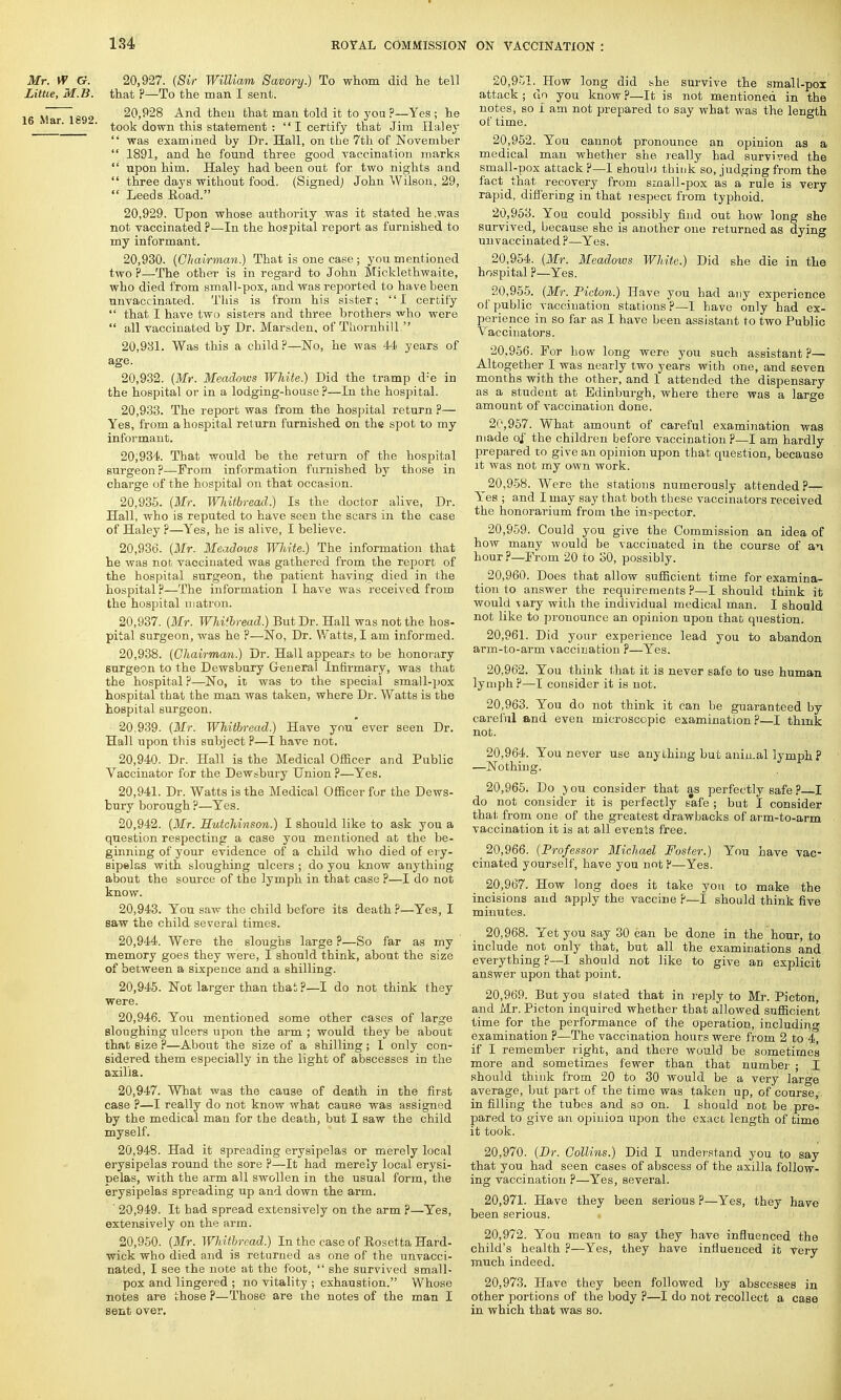 Mr. W G. 20,927. (Sir William Savory.) To whom did lie tell Little, M.B. that ?—To the man I sent. Mar 1892 20,928 And then that man told it to you?—Yes ; he ' ' ' took down this statement : I certify that Jim Haley  was examined by Dr. Hall, on the 7th of November  1891, and he found three good vaccination marks  upon him. Haley had been out for two nights and  three days without food. (Signed) John Wilson, 29,  Leeds Road. 20.929. Upon whose authority was it stated he .was not vaccinated ?—In the hospital report as furnished to my informant. 20.930. (Chairman.) That is one case ; you mentioned two P—The other is in regard to John Micklethwaite, who died from small-pox, and was reported to have been unvaccinated. This is from his sister; I certify  that I have two sisters and three brothers who were  all vaccinated by Dr. Marsden, of Thornhill  20.931. Was this a child?—No, he was 44 years of age. 20.932. (Mr. Meadows White.) Did the tramp d:e in the hospital or in a lodging-house ?—In the hospital. 20.933. The report was from the hospital return ?— Yes, from a hospital return furnished on the spot to my informant. 20.934. That would be the return of the hospital surgeon?—From information furnished by those in charge of the hospital on that occasion. 20.935. (Mr. WJiiibread.) Is the doctor alive, Dr. Hall, who is reputed to have seen the scars in the case of Haley ?—Yes, he is alive, I believe. 20.936. (Mr. Meadows White.) The information that he was not vaccinated was gathered from the report of the hospital surgeon, the patient having died in the hospital?—The information I have was received from the hospital matron. 20.937. (Mr. Whitbread.) But Dr. Hall was not the hos- pital surgeon, was he ?—No, Dr. Watts, I am informed. 20.938. (Chairman.) Dr. Hall appears to be honorary surgeon to the Dewsbury General Infirmary, was that the hospital?—No, it was to the special small-pox hospital that the man was taken, where Dr. Watts is the hospital surgeon. 20.939. (Mr. Whitbread.) Have you ever seen Dr. Hall upon this subject P—I have not. 20.940. Dr. Hall is the Medical Officer and Public Vaccinator for the Dewsbury Union ?—Yes. 20.941. Dr. Watts is the Medical Officer for the Dews- bury borough ?—Yes. 20.942. (Mr. Hutchinson.) I should like to ask you a question respecting a case you mentioned at the be- ginning of your evidence of a child who died of ery- sipelas with sloughing ulcers ; do you know anything about the source of the lymph in that case ?—I do not know. 20.943. You saw the child before its death ?—Yes, I saw the child several times. 20.944. Were the sloughs large ?—So far as my memory goes they were, I should think, about the size of between a sixpence and a shilling. 20.945. Not larger than that ?—I do not think they were. 20.946. You mentioned some other cases of large sloughing ulcers upon the arm ; would they be about that size ?—About the size of a shilling; 1 only con- sidered them especially in the light of abscesses in the axilla. 20.947. What was the cause of death in the first case ?—I really do not know what cause was assigned by the medical man for the death, but I saw the child myself. 20.948. Had it spreading erysipelas or merely local erysipelas round the sore ?—It had merely local erysi- pelas, with the arm all swollen in the usual form, the erysipelas spreading up and down the arm. ' 20,949. It had spread extensively on the arm ?—Yes, extensively on the arm. 20,950. (Mr. Whitbread.) In the case of Rosetta Hard- wick who died and is returned as one of the unvacci- nated, I see the note at the foot,  she survived small- pox and lingered ; no vitality ; exhaustion. Whose notes are those ?—Those are the notes of the man I sent over. 20.951. How long did she survive the small-pox attack ; uo you know p—It is not mentioned in the notes, so i am not prepared to say what was the length of time. 20.952. You cannot pronounce an opinion as a medical man whether she really had survived the small-pox attack ?—I ehoulu. think so, judging from the fact that recovery from small-pox as a rule is very rapid, differing in that respect from typhoid. 20.953. You could possibly find out how long she survived, because she is another one returned as dying unvaccinated P—Yes. 20.954. (Mr. Meadows White.) Did she die in the hospital ?—Yes. 20.955. (Mr. Picton.) Have you had any experience of public vaccination stations ?—I have only had ex- perience in so far as I have been assistant to two Public Vaccinators. 20.956. For how long were you such assistant P— Altogether I was nearly two years with one, and seven months with the other, and 1 attended the dispensary as a student at Edinburgh, where there was a large amount of vaccination done. 20.957. What amount of careful examination was made of the children before vaccination?—I am hardly prepared to give an opinion upon that question, because it was not my own work. 20.958. Were the stations numerously attended?— Yes ; and I may say that both these vaccinators received the honorarium from the inspector. 20.959. Could you give the Commission an idea of how many would be vaccinated in the course of an hour?—From 20 to 30, possibly. _ 20,960. Does that allow sufficient time for examina- tion to answer the requirements ?—I should think it would vary with the individual medical man. I should not like to pronounce an opinion upon that question. 20.961. Did your experience lead you to abandon arm-to-arm vaccination ?—Yes. 20.962. You think that it is never safe to use human lymph P—I consider it is not. 20.963. You do not think it can be guaranteed by careful and even microscopic examination P—I think not. 20.964. You never use anything but animal lymph? —Nothing. 20.965. Do you consider that as perfectly safe p I do not consider it is perfectly safe ; but I consider that from one of the greatest drawbacks of arm-to-arm vaccination it is at all events free. 20.966. (Professor Michael Foster.) You have vac- cinated yourself, have you not ?—Yes. 20.967. How long does it take you to make the incisions and apply the vaccine p—I should think five minutes. 20.968. Yet you say 30 can be done in the hour, to include not only that, but all the examinations and everything ?—I should not like to give an explicit answer upon that point. 20.969. But you slated that in reply to Mr. Picton, and Mr. Picton inquired whether that allowed sufficient time for the performance of the operation, including examination ?—The vaccination hours were from 2 to 4 if I remember right, and there would be sometimes more and sometimes fewer than that number ; I should think from 20 to 30 would be a very large average, but part of the time was taken up, of course in filling the tubes and so on. 1 should not be pre- pared to give an opinion upon the exact length of time it took. 20.970. (Dr. Collins.) Did I understand you to say that you had seen cases of abscess of the axilla follow- ing vaccination ?—Yes, several. 20.971. Have they been serious ?—Yes, they have been serious. 20.972. You mean to say they have influenced the child's health ?—Yes, they have influenced it very much indeed. 20.973. Have they been followed by abscesses in other portions of the body ?—I do not recollect a case in which that was so.