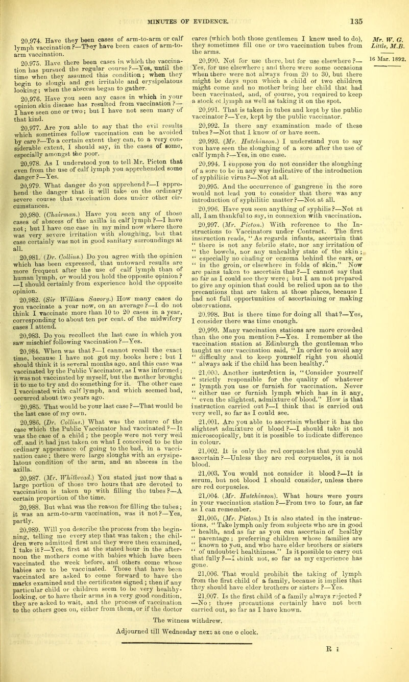 20 974 Have they been cases of arm-to-arm or calf lymph vaccination ?—They have been cases of arm-to- arm vaccination. 20.975. Have there been cases in which the vaccina- tion has pursued the regular course ?—Yes, until the time when they assumed this condition ; when they begin to slough and get irritable and erysipelatous looking ; when the abscess began to gather. 20.976. Have you seen any cases in which in your opinion ski a disease has resulted from vaccination ?— I have seen one or two; but I have not seen many of that kind. 20 977. Are you able to say that the evil results which sometimes follow vaccination can be avoided by care ?—To a certain extent they can, to a very con- siderable extent, I should say, in the cases of some, especially amongst the poor. 20.978. As I understood yon to tell Mr. Picton that even'from the use of calf lymph you apprehended some danger ?—Yes. 20.979. What danger do you apprehend ?—I appre- hend the danger that it will take on the ordinary severe course that vaccination does under other cir- cumstances. 20.980. (Chairman.) Have you seen any of those cases of abscess of the axilla in calf lymph p—I have not; but I have one case in my mind now where there was' very severe irritation with sloughing, but that case certainly was not in good sanitary surroundings at all. 20.981. (Dr. Collins.) Do you agree with the opinion which has been expressed, that untoward results are more frequent after the use of calf lymph than of human lymph, or would you hold the opposite opinion? I should certainly from experience hold the opposite opinion. 20.982. (Sir William Savory.) How many cases do you vaccinate a year now, on an average ?—I do not think I vaccinate more than 10 to 20 cases in a year, corresponding to about ten per cent, of the midwifery cases I attend. 20.983. Do you recollect the last case in which you saw mischief following vaccination ?—Yes. 20.984. When was that ?—I cannot recall the exact time', because I have not got my books here : but I should think it is several months ago, and this case was vaccinated by the Public Vaccinator, as I was informed ; it was not vaccinated by myself, but the mother brought it to me to try and do something for it. The other case I vaccinated with calflymph, and which seemed bad, occurred about two years ago. 20.985. That would be your last case ?—That would be the last case of my own. 20.986. (Dr. Collins.) What was the nature of the case which the Public Vaccinator had vaccinated ?—It was the case of a child ; the people were not very wed off, and it had just taken on what I conceived to be the ordinary appearance of going to the bad, in a vacci- nation case ; there were large sloughs with an erysipe- latous condition of the arm, and an abscess in the axilla. 20.987. (Mr. Whitbread.) You stated just now that a large portion of those two hours that are devoted to vaccination is taken up with filling the tubes ?—A certain proportion of the time. 20.988. But what was the reason for filling the tubes ; it was an arm-to-arm vaccination, was it not ?—Yes, partly. 20.989. Will you describe the process from the begin- ning, telling me every step that was taken ; the chil- dren were admitted first and they were then examined, I take it ?—Yes, first at the stated hour in the after- noon the mothers come with babies which have been vaccinated the week before, and others come whose babies are to be vaccinated. Those that have been vaccinated are asked to come forward to have the marks examined and the certificates signed ; then if any particular child or children seem to be very healthy- looking, or to have their arms in a very good condition, they are asked to wait, and the process of vaccination to the others goes on, either from them, or if the doctor cares (which both those gentlemen I knew used to do), Mr. W. G. they sometimes fill one or two vaccination tubes from Little, M.B. the arms. 20.990. Not for use there, but for use elsewhere ?— 16 Mar- 1892' Yes, for use elsewhere ; and there were some occasions when there were not always from 20 to 30, but there might be days upon which a child of two children might come and no mother bring her child that had been vaccinated, and, of course, you required to keep a stock ot lymph as well as taking it on the spot. 20.991. That is taken in tubes and kept by the public vaccinator ?—Yes, kept by the public vaccinator. 20.992. Is there any examination made of these tubes ?—Not that I know of or have seen. 20.993. (Mr. Hutchinson.) I understand you to say vou have seen the sloughing of a sore after the use of calf lymph ?—Yes, in one case. 20.994. I suppose you do not consider the sloughing of a sore to be in any way indicative of the introduction of syphilitic virus ?—Not at all. 20.995. And the occurrence of gangrene in the sore would not lead you to consider that there was any introduction of syphilitic matter P—Not at all. 20.996. Have you seen anything of syphilis ?—Not at all, I am thankful to say, in connexion with vaccination. 20.997. (Mr. Picton.) With reference to the In- structions to Vaccinators under Contract. The first instruction reads,  As regards infants, ascertain that  there is not any febrile state, nor any irritation of  the bowels, nor any unhealthy state of the skin ;  especially no chafing or eczema behind the ears, or  in the groin, or elsewhere in folds of skin. Now are pains taken to ascertain that ?—I cannot say that so far as I could see they were ; but I am not prepared to give any opinion that could be relied upon as to the precautions that are taken at those places, because I had not full opportunities of ascertaining or making observations. 20.998. But is there time for doing all that?—Yes, I consider there was time enough. 20.999. Many vaccination stations are more crowded than the one you mention ?—Yes. I remember at the vaccination station at Edinburgh the gentleman who taught us our vaccination said,  In order to avoid any  difficulty and to keep yourself right you should  always ask if the child has been healthy. 21.000. Another instruction is,  Consider yourself  strictly responsible for the quality of whatever  lympth you use or furnish for vaccination. Never  either use or furnish lymph which has in it any,  even the slightest, admixture of blood. How is that instruction carried out?—I think that is carried out very well, so far as I could see. 21.001. Are you able to ascertain whether it has tho slightest admixture of blood ?—I should take it not microscopically, but it is possible to indicate difference in colour. 21.002. It is only the red corpuscles that you could ascertain ?—Unless they are red corpuscles, it is not blood. 21.003. You would not consider it blood ?—It is serum, but not blood I should consider, unless there are red corpuscles. 21.004. (Mr. Hutchinson). What hours were yours in your vaccination station ?—From two to four, as far as I can remember. 21.005. (Mr. Picton.) It is also stated in the instruc- tions,  Take lymph only from subjects who are in good  health, and as far as you can ascertain of healthy  parentage ; preferring children whose families are  known to you, and who have elder brothers or sisters  of undoubted healthiness. Is it possible to carry out that fully ?—I uhink not, so far as my experience has gone. 21.006. That would prohibit the taking of lymph from the first child of a family, because it implies that they should have elder brothers or sisters ?—Yes. 21.007. Is the first child of a family always r?jected ? —No : those precautions certainly have not been carried out, so far as I have known. The witness withdrew.