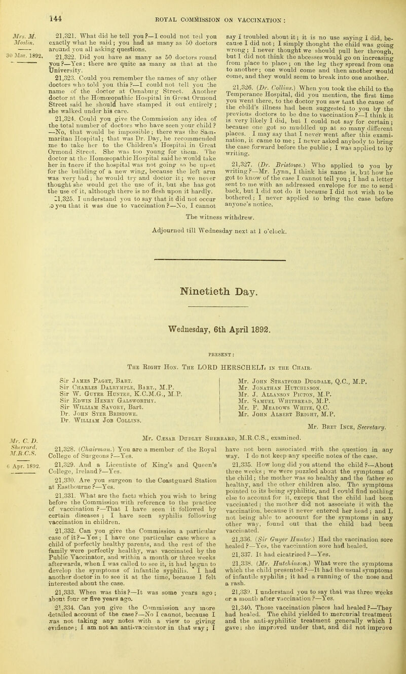 Mrs. M. Moslin. 30 Mar. 1892. 21.321. What did he tell youp— I could not teil you exactly what he said ; you had as many as 50 doctors around 3 0U all asking questions. 21.322. Did you have as many as 50 doctors round you P—Yes; there are quite as many as that at the University. 21.323. Could you rememher the names of any other doctors who told you this ?—I could not tell you the name of the doctor at Osnaburg Street. Another doctor at the Homoeopathic Hospital in Great Ormond Street said he should have stamped it out entirely ; she walked under his care. 21.324. Could you give the Commission any idea of the total number of doctors who have seen your child P —~No, that would be impossible ; there was the Sam- maritan Hospital; that was Dr. Day, he recommended me to take her to the Children's Hospital in Great Ormond Street. She was too young for ihem. The doctor at the Homoeopathic Hospital said he would take her in tnere if the hospital was not going r,n be upset for the building of a new wing, because the left arm was very bad; he would try and doctor it; we never thought she would get the use of it, but she has got the use of it, although there is no flesh upon it hardly. 11.325. I understand you to say that it did not occur .0 you that it was due to vaccination?—ZNTo, I cannot say I troubled about it; it is no use saying I did, be- cause I did not; I simply thought the child was going wrong; I never thought we should pull her through, but I did not think the abcesses would go on increasing from place to place; on the leg they spread from one to another; one would come and then another would come, and they would seem to break into one another. 21.326. (Dr. Collins.) When you took the child to the Temperance Hospital, did you mention, the first time you went there, to the doctor you saw fciiat the cause of the child's illness had been suggested to you by the previous doctors to be due to vaccination P—I think it is very likely I did, but I could not say for certain ; because one got so muddled up at so many different places. ■ I may say that I never went after this exami- nation, it came to me ; I never asked anybody to brin°- the case forward before the public; I was applied to by writing. 21.327. (Dr. Bristowe.) Who applied to you by writing P—Mr. Lynn, I think his name is, but how he got to know of the case I cannot teil you ; I had a letter sent to me with an addressed envelope for me to send back, but 1 did not do it because I did not wish to be bothered; I never applied to bring the case before anyone's notice. The witness withdrew. Adjourned till Wednesday next at 1 o'clock. Ninetieth Day. Wednesday, 6th April 1892. PRESENT : The Eight Hon. The LORD HERSCHELL in the Chair. Mr. C. D. Shtrrard, M.R.C.S. 6 Apr. 1892. Sir James Paget, Bart. Sir Charles Dalrymple, Bart., M.P. Sir W. Guyer Hunter, K.C.M.G., M.P. Sir Edwin Henry Galsworthy. Sir William Savory, Bart. Dr. John Syer Bristowe. Dr. William Job Collins. Mr. John Stratford Dugdale, Q.C., M.P. Mr. Jonathan Hutchinson. Mr. J. Allanson Picton, M.P. Mr. Samuel Whitbread, M.P. Mr. F. Meadows White, Q.C. Mr. John Albert Bright, M.P. Mr. Bret Ince, Secretary. Mr. Gesar Dudley Sherrard, M.R.C.S., examined. 21.328. (Chairman.) Tou are a member of the Royal College of Surgeons ?—Yes. 21.329. And a Licentiate of King's and Queen's College, Ireland?—Yes. 21.330. Are you surgeon to the Coastguard Station at Eastbourne ?—Yes. 21.331. What are the facts which you wish to bring before the Commission with reference to the practice of vaccination ?—That I have seen it followed by certain diseases ; I have seen syphilis following vaccination in children. 21.332. Can you give the Commission a particular case of it ?—Yes ; I have one particular case where a child of perfectly healthy parents, and the rest of the family were perfectly healthy, was vaccinated by the Public Vaccinator, and within a month or three weeks afterwards, wheu I was called to see it, it had begun to develop the symptoms of infantile syphilis. * I had another doctor in to see it at the time, because 1 felt interested about the case. 21.333. When was this ?—It was some years ago ; about four or five years ago. 21.334. Can you give the Commission any more detailed account of the case ?—No I cannot, because I ?ras not taking any notes with a view to giving evidence; I am not an anti-vaccinator in that way ; I have not been associated with the question in any way. I do not keep any specific notes of the case. 21.335. How long did you attend the child P—About three weeks ; we were puzzled about the symptoms of the child; the mother was so healthy and the father so healthy, and the other children also. The symptoms pointed to its being syphilitic, and I could find nothing else to account for it, except that the child had been vaccinated : the mother did not associate it with the vaccination, because it never entered her head ; and I, not being able to acoount for the symptoms in any other way, found out that the child had been vaccinated. 21.336. (Sir Guyer Hunter.) Had the vaccination sore healed ?—Yes, the vaccination sore had healed. 21.337. It had cicatrised ?—Yes. 21.338. (Mr. Hutchinson.) What were the symptoms which the child presented ?—It had the usual symptoms of infantile syphilis ; it had a running of the nose and a rash. 21.339. I understand you to say that was three weeks or a month after vaccination ?—-Yes. 21.340. Those vaccination places had healed P—They had healed. The child yielded to mercurial treatment and the anti-syphilitic treatment generally which I gave; she improved under that, and did not improve