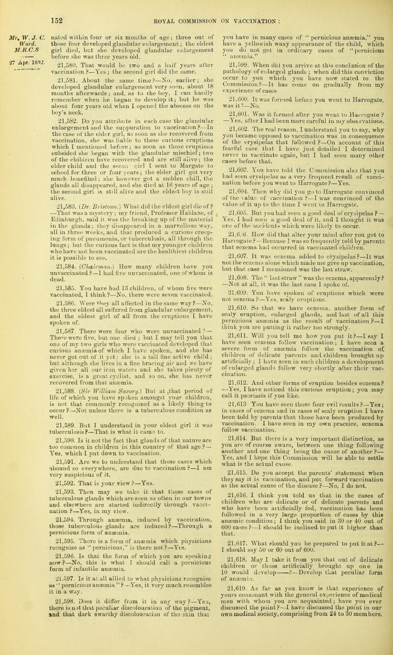 Mr. W. J. C. nated within four or six months of age; three out of Ward. those four developed glandular enlargement; the eldest M.R.C.S girl died, but she developed glandular enlargement before she was three years old. •27 Apr. 1832. 21,580. That would be two and a half years after vaccination ?—Yes ; the second girl did the same. 21.581. About the same time?-—No, earlier; she developed glandular enlargement very soon, about 18 months afterwards; and, as to r.he boy, I can hardly remember when he began to develop it; but he was about four years old when I opened the abscess on the boy's neck. 21.582. Do you attribute in each case the glandular enlargement and the suppuration to vaccination ?—In the case ol the elder girl, as soon as she recovered from vaccination, she was liable to these curious eruptions which I mentioned before ; as soon as those eruptions subsided she began with the glandular mischief; two of the children have recovered and are still alive ; the older child and the secon girl I sent to Margate to school for three or four years ; the elder girl got very much benefited; she however got a siTdden chill, the glands all disappeared, and she died at 16 years of age ; the second girl is still alive and the eldest boy is still alive. 21.583. (Dr. Bristowe.) What did the eldest girl die of ? —That was a mystery ; my friend, Professor Haldane, of Edinburgh, said it was the breaking up of the material in the glands ; they disappeared in a marvellous way, all in three weeks, and that produced a curious creep- ing form of pneumonia, or tuberculosis, all through the lungs ; but the curious fact is that my younger children who have not been vaccinated are the healthiest children it is possible to see. 21,584- (Chairman.) How many children have you unvaccinated ?—I had five unvaccinated, one of whom is dead. 21.585. You have bad 13 children, of whom five were vaccinated, I think ?—No, there were seven vaccinated. 21.586. Were *hey all affected in the same way ?—No, the three eldest all suffered from glandular enlargement, and the eldest girl of all from the eruptions I have spoken of. 21.587. There were four who were unvaccinated ? — The^e were five, but one died ; but I may tell you that one of my two girls who were vacciuated developed that curious anosmia of which I have spoken, and she has never got out of it yet: she is a tall fine active child ; but although she lives in a fine bracing air and we have given her ali our iron waters and she takes plenty of exercise, is a great cyclist, and so on, she has never recovered from that anaemia. 21.588. (Sir William Savory.) But at jthat period of life of which you have spoken amongst yoar children, is not that commonly recognized as a likely thing to occur ?—Not unless there is a tuberculous condition as well. 21.589. But I understand in your eldest girl it was tuberculosis ?—That is what it came to. 21.590. Is it not the fact that glands of that nature are too common in children in this country of that age ?— Yes, which I put down to vaccination. 21.591. Are we to understand that those cases which abound so everywhere, are due to vaccination ?—I am very suspicious of it. 21.592. That is your view ?—Yes. 21.593. Then may we take it that these cases of tuberculous glands which are seen so often in our towns and elsewhere are started indirectly through vacci- nation ?—Yes, in my view. 21.594. Through anaemia, induced by vaccination, those tuberculous glands are induced?—Through a pernicious form of anaemia. 21.595. There is a form of anaemia which physicians recognise as  pernicious, is there not?—'Yes. 21.596. Is that the form of which you are speaking now?—No, this is what I should call a pernicious form of infantile anaemia. 2L597. Is it at all allied to what physicians recognise as ''pernicious anaemia  Yes, it very much resembles it in a way. 21,598. Does it differ from it in any way ?—Yes, there is not that peculiar discolouration of the pigment, and that dark swarthy discolouration of the skin that you have in many eases of  pernicious anaemia, you have a yellowish waxy appearance of the child, which you do not get in ordinary cases of pernicious •' anremia. 21.599. When did you arrive at this conclusion of the pathology of enlarged glands ; when did this conviction occur to you which you have now stated to the Commission ?—It has come on gradually from my experience of cases. 21.600. It was formed before you went to Harrogate, was it?—No. 21.601. Was it formed after you went to Harrogate ? —Yes, after I had been more careful in my observations. 21.602. The real reason, I understand you to say, why you became opposed to vaccination was in consequence of the erysipelas that followed ?—On account of this fearful case that I have just detailed I determined never to vaccinate again, but I had seen many other cases before that. 21.603. You have told the Commission also that you had seen erysipelas as a very frequent result of vacci- nation before you went to Harrogate ?—Yes. 21.604. Then why did you goto Harrogate convinced ofthe\alue of vaccination?—I was convinced of the value of it up to the time I went to Harrogate. 21.605. But you had seen a good deal of erysipelas ? — Yes, I had seen a good deal of it, and I thought it was one of the accident* which were likely to occur. 21.606. How did that alter your mind after you got to Harrogate ?—Because I was so frequently told by parents that eczema had occurred in vaccinated children. 21.607. Tt was eczema added to erysipelas?—It was not the eczema alone which made me give up vaccination, but that case I mentioned was the last straw. 21.608. The last straw was the eczema, apparently? —Not at all, it was the last case I spoke of. 21.609. You have spoken of eruptions which were not eczema?—Yes, scaly eruptions. 21.610. So that we have eczema, another form of scaly eruption, enlarged glands, and last of all this pernicious anaemia as the result of vaccination ?—I think you are putting it rather too strongly. 21.611. Will you tell me how you put it?—I say I have seen eczema follow vaccination ; I have seen a severe form of anaemia follow the vaccination of, children of delicate parents and children brought up artificially ; I have seen in such children a development of enlarged glands follow very shortly after their vac- cination. 21.612. And other forms of eruption besides eczema? —Yes, I have noticed this curious eruption ; you may call it psoriasis if you like. 21,613 You have seen those four evil results ?—Yes ; in cases of eczema and in cases of scaly eruption I have been told by parents that those have been produced by vaccination. I have seen in my own practice, eczema follow vaccination. 21.614. But there is a very important distinction, as you are of course aware, between one thing following another and one thing being the cause of another P— Yes, and I hope this Commission will be able to settle what is the actual cause. 21.615. Do you accept the parents' statement when they say it is vaccination, and put forward vaccination as the actual cause of the disease ?—No, I do not. 21.616. I think you told us that in the cases of children who are delicate or of delicate parents and who have been artificially fed, vaccination has been followed in a very large proportion of cases by this anaemic condition ; I think you said in 30 or 40 out of 600 cases ?—1 should be inclined to put it higher than that. 21.617. What should yoa be prerjared to put it at P— I should say 50 or 60 out of 600. 21.618. May I take it from you that out of delicate children or those artificially brought up one in 10 would develop ?—Develop that peculiar form of anaemia. 21.619. As far as you know is that experience of yours consonant with the general experience of medical men with whom you are acquainted; have you ever discussed the point ?—I have discussed the point in our own medical society, comprising from 24 to 30 members.