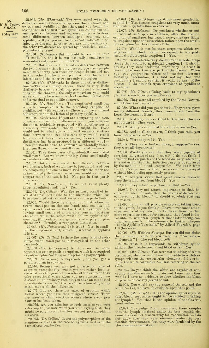 Mr 22,055. (Mr. Whitbread.) You were asked what the I H Taulor difference was between small-pox on the one hand, and FRCS ' OWPOX and syphilis on the other, and yon began by ' ' baying that in the first place syphilis is contagious and 4 May 1892. small-pox is infectious, and you were going on to draw . some differences between small-pox, cow-pox, arid syphilis ; will you proceed to do so ?—Small-pox is an infectious disease, the other two are only contagious; the other two diseases are spread by inoculation ; small- pox naturally is not. 22.056. (Chairman.) But it could be, could it not? —It could be, but it is not naturally; small-pox is now-a-days only spread by infection. 22.057. But that would not make a difference between the two diseases ; that is only because you treat people in a different way. you inoculate people in one and not in the other?—The great point is that the one is infectious and the other two are only contagious. 22.058. (Mr. Wliitlread.) Is there any other distinc- tion ?—There are many others; there is yery little similarity between a small-pox pustule and a vaccinal or syphilitic chancre; the only comparison you could make would be between a patch of confluent small-pox and a vaccinal or syphilitic chancre. 22.059. (Mr. Hutchinson.) The eruption of small-pox is to be compared with the secondary eruption of syphilis, not with chancre ?—There you have missed one stage, the initial lesion of primary syphilis. 22.060. (Chairman.) If you are comparing the two, of course yon will find differences wheu you compare the one as artificially propagated with the other not as artificially propagated, though it might be; those would not be what you would call essential distinc- tions between the two diseases; they would result from the fact that you are comparing persons in whom the disease has been produced in a different way ?— Then you would have to compare accidentally inocu- lated small-pox and accidentally inoculated vaccinia. 22.061. Take those cases of accidentally inoculated small-pox ?—But we know nothing about accidentally inoculated small-pox. 22.062. But you are asked the difference between two diseases, both of which may be inoculated, and you are comparing the one as inoculated with the other not as inoculated; that is not what you would call a just comparison of the two, is it?—Not put in that parti- cular way. 22.063. (Mr. Hutchinson.) Do we not know plenty about inoculated small-pox?—Yes. 22.064. (Dr. Collins.) Was the primary result of in- oculated small-pox liable to the ulceration which has been associated with natural cow-pox and syphilis ?—No. 22.065. Would there be any point of distinction be- tween small-pox on the one hand, and cow-pox and syphilis on the other, in the fact that the eruption fol- lowing small-pox is of a tolerably constant pustular character, while the rashes which follow syphilis and cow-pox, if inoculated, are generally of a polymorphic character ?—Certainly a very great distinction. 22.066. (Mr. Hutchinson.) Is it true?—Yes, in small- pox the eruption is fairly constant, whereas in syphilis it is not. 22.067. (Dr. Collins.) Is there the same kind of poly- morphism in small-pox as is recognised in the other case ?—No. 22.068. (Mr. Hutchinson.) Is there not the same appearance as in syphilitic eruption, which is recognised as polymorphic ?—Cow-pox eruption is polymorphic. 22.069. (Chairman.) Always ?—No; but you get a polymorphism in cow-pox. 22.070. Because you may get a particular kind of eruption exceptionally, would yon not rather look to see what was the general character of the eruption than take exceptional cases when you are comparing two diseases ?—In ordinary vaccinia you have an attenuated or mitigated virus, but the careful selection of it, to my mind, makes all the difference. 22.071. But are there not cases of eruption which follow where yon have that mitigated virus ?—There are cases in which eruption occurs where every pre- caution has been taken. 22.072. Are you alluding to such cases as you were referring to just now when you were saying that they might ce polymorphic?—They are not polymorphic in all cases. 22.073. (Dr. Collins.) Is not the polymorphism of the eruption as great in the case of syphilis as it is in the case of cow-pox?—Yes. 22.074. (Mr. Hutchinson.) Is it not much greater in syphilis ?—Yes, because eruptions are very much more frequent in syphilis than in cow-pox. 22.075. (Dr. Bristowe.) Do you know whether or not in cases of small-pox in children, after the specific eruption of small-pox has passed away, they are liable to eruptions upon the skin which follow upon the small- pox eruption ?—I have heard of them. 22.076. Would it not be those eruptions which are polymorphic which would correspond to the post- vaccinal polymorphic eruptions ?—Yes. 22.077. In which case they would not be specific erup- tions ; they would be accidental eruptions ?—I should not say they were accidental when they do occur in cow-pox, because they are part of the disease. When you get gangrenous ulcers and vaccine ulcercuse following vaccination, I should not say that was accidental; I should say that it would be part of the disease. 1 do not look upon eruptions of syphilis as accidental. 22.078. (Mr. Picton.) Going back to my questions; you had seven tubes you said ?—Yes. 22.079. They were all supplied by the Local Govern- ment Board?—They were. 22.080. Where did you get them ?—They were given me by different friends ; they came direct from the Local Government Board. 22.081. And they were certified by the Local Govern- ment Boai'd?—They were. 22.082. And you examined the whole seven ?—Yes. 22.083. And in all the seven, I think you said, you found corpuscles ?—Yes. 22.084. Were they red ?- Yes. 22.085. They were broken down, I suppose ?—Yes, they were all degenerated. 22.086. Would you say that they were capable of carrying the germs of any disease ?—? do not think I consider that corpuscles of the blood do carry infection ; it is not established that infection can only be conveyed by the medium of blood—corpuscles. We know from Dr. Cory's experiments that diseases can be conveyed without blood being apparently present. 22.087. Are you aware that great care is taken to keep the lymph free from blood ?—Yes. 22.088. They attach importance to that?—Yes. 22.089. Do they not attach importance to that, be- cause the idea prevails that the germs of disease are conveyed by the blood?—I should conclude that was the reason. 22.090. Is it at all possible to prevent taking blood in the lymph, do you think ?—I have never made actual experiments of my own; but Professor Fournier had some experiments made for him, and they found it im- possible to withdraw lymph without introducing cor- puscular elements. The reference to that is  Lecons  sur la Syphilis Vaccinale, by Alfred Fournier, page 113 (footnote). 22.091. (Sir William Savory.) Hut you did not finish the quotation; what do you mean by  corpuscular  elements ?—The red blood cells. 22.092. That it is impossible to withdraw lymph without the introduction of red blood cells P—Yes. 22.093. [Mr. Picton.) You were not thinking of white corpuscles, when you said it was impossible to withdraw lymph without the corpuscular elements; did you in- clude the white corpuscles ?—I was referring to the red cells. 22,094- Do you think the white are capable of con- veying any disease ?—No, I do not know that they would ; I have no evidence to show whether the blood corpuscles do convey germs or not. 22.095. You would say the same of the red and the white ?—Yes, we have no evidence upon that point. 22.096. (Mr. Bright.) It is the opinion generally that those blood corpuscles ought to be avoided in taking the lymph ?—Yes, that is the opinion of the Govern- ment authorities. 22.097. You judge from examining these samples that the lymph obtained under the best possible cir- cumstances is not trustworthy for vaccination ?—I do not know that they were oDcained under the best possible circumstances, but they were furnished by the Government authorities.