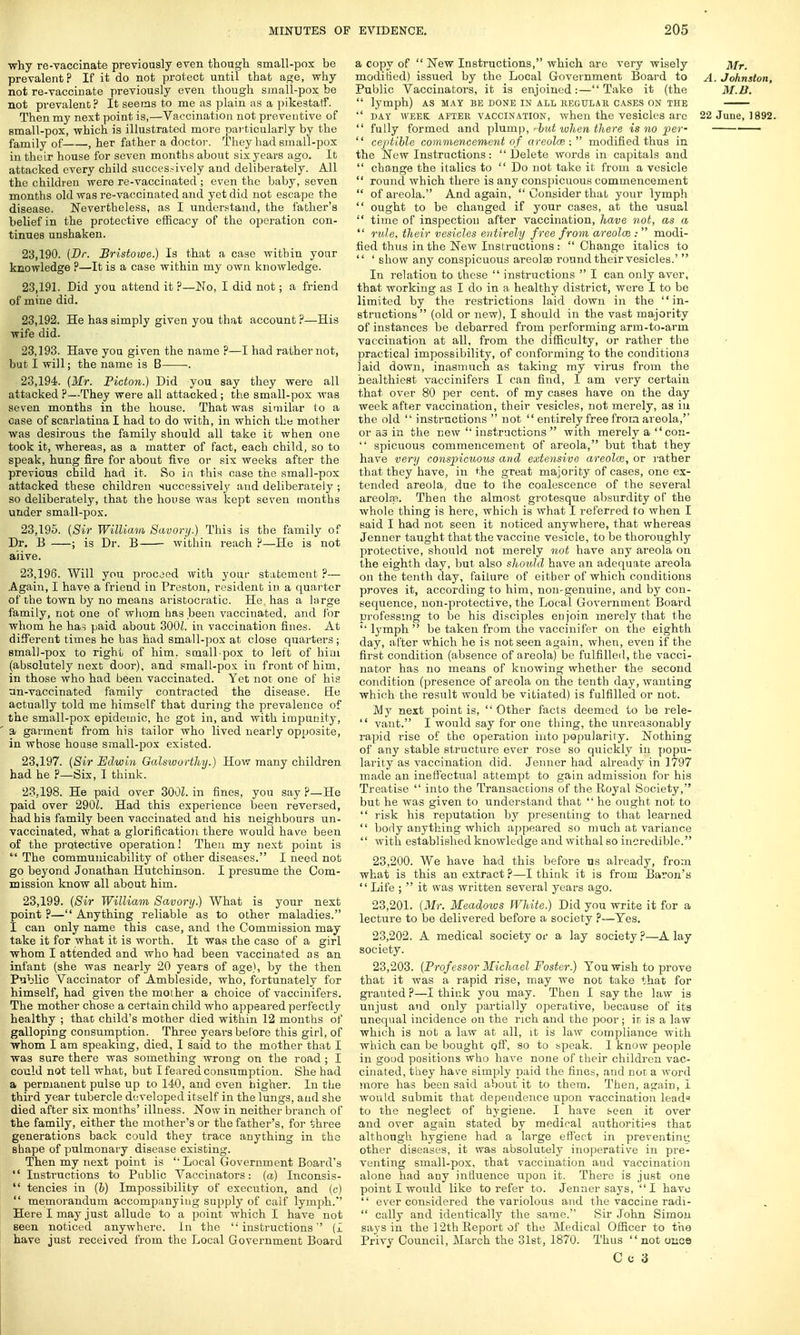 ■why re-vaccinate previously even though small-pox be prevalent? If it do not protect until that age, why not re-vaccinate previously even though small-pox be not prevalent? It seems to me as plain as a pikestaff. Then my next point is,—Vaccination not preventive of small-pox, which is illustrated more particularly by the family of , her father a doctor. They had small-pox in their house for seven months about six years ago. It attacked every child successively and deliberately. All the children were re-vaccinated ; even the baby, seven months old was re-vaccinated and yet did not escape the disease. Nevertheless, as I understand, the father's belief in the protective efficacy of the operation con- tinues unshaken. 23.190. (Br. Bristowe.) Is that a case within your knowledge ?—It is a case within my own knowledge. 23.191. Did you attend it ?—No, I did not; a friend of mine did. 23.192. He has simply given you that account ?—His wife did. 23.193. Have you given the name ?—I had rather not, but I will; the name is B . 23.194. (Mr. Picton.) Did you say they were all attacked ?—They were all attacked; the small-pox was seven months in the house. That was similar to a ease of scarlatina I had to do with, in which the mother was desirous the family should all take it when one took it, whereas, as a matter of fact, each child, so to speak, hung fire for about five or six weeks after the previous child had it. So in this case the small-pox attacked these children successively and deliberately ; so deliberately, that the house was kept seven months under small-pox. 23.195. (Sir William Savory.) This is the family of Dr. B ; is Dr. B within reach ?—He is not aiive. 23.196. Will you proceed with your statement ?— Again, I have a friend in Preston, resident in a quarter of the town by no means aristocratic. He has a large family, not one of whom has been vaccinated, and for whom he ha? paid about 300Z. in vaccination fines. At different times he has had small-pox at close quarters; small-pox to right of him. small pox to left of him (absolutely next door), and small-pox. in front of him, in those who had been vaccinated. Yet not one of his nn-vaccinated family contracted the disease. He actually told me himself that during the prevalence of the small-pox epidemic, he got in, and with impunity, a garment from his tailor who lived nearly opposite, in whose house small-pox existed. 23.197. (Sir Edwin Galsworthy.) How many children had he ?—Six, I think. 23.198. He paid over 300L in fines, you say ?—He paid over 290L Had this experience been reversed, had his family been vaccinated and his neighbours un- vaccinated, what a glorification there would have been of the protective operation! Then my next point is  The communicability of other diseases. I need not go beyond Jonathan Hutchinson. I presume the Com- mission know all about him. 23.199. (Sir William Savory.) What is your next point ?— Anything reliable as to other maladies. I can only name this case, and the Commission may take it for what it is worth. It was the case of a girl whom I attended and who had been vaccinated as an infant (she was nearly 20 years of age), by the then Public Vaccinator of Ambleside, who, fortunately for himself, had given the mother a choice of vaccinifers. The mother chose a certain child who appeared perfectly healthy ; that child's mother died within 12 months of galloping consumption. Three years before this girl, of whom I am speaking, died, I said to the mother that I was sure there was something wrong on the road ; I could not tell what, but I feared consumption. She had a permanent pulse up to 140, and even higher. In the third year tubercle developed itself in the lungs, and she died after six months' illness. Now in neither branch of the family, either the mother's or the father's, for three generations back could they trace anything in the shape of pulmonary disease existing. Then my next point is  Local Government Board's  Instructions to Public Vaccinators: (a) Inconsis-  tencies in (b) Impossibility of execution, and (c)  memorandum accompanying supply of calf lymph.' Here I may just allude to a point which I have not seen noticed anywhere. In the '■'instructions'' (I have just received from the Local Government Board a copy of  New Instructions, which are very wisely Mr. modified) issued by the Local Government Board to A. Johnston, Public Vaccinators, it is enjoined:—Take it (the M.li.  lymph) AS MAY BE DONE IN ALL REGULAR CASES ON THE  day week after vaccination, when the vesicles are 22 June, 1892.  fully formed and plump, »hut when there is no per-  ceptible commencement o f areolae: modified thus in the New Instructions: Delete words in capitals and  change the italics to  Do not take it from a vesicle  round which there is any conspicuous commencement  of areola. And again,  Consider that your lymph  ought to be changed if your cases, at the usual  time of inspection after vaccination, have not, as a  rule, their vesicles entirely free from areolae:  modi- fied thus in the New Instructions :  Change italics to  ' show any conspicuous areolaa round their vesicles.'  In relation to these  instructions  I can only aver, that working as I do in a healthy district, were I to be limited by the restrictions laid down in the in- structions (old or new), I should in the vast majority of instances be debarred from performing arm-to-arm vaccination at all, from the difficulty, or rather the practical impossibility, of conforming to the conditions laid down, inasmuch as taking my virus from the healthiest vaccinifers I can find, I am very certain that over 80 per cent, of my cases have on the day week after vaccination, their vesicles, not merely, as in the old  instructions  not  entirely free from areola, or as in the new  instructions  with merely a con-  spicuous commencement of areola, but that they have very conspicuous and extensive areolae, or rather that they have, in the great majority of cases, one ex- tended areola^ due to the coalescence of the several areola?. Then the almost grotesque absurdity of the whole thing is here, which is what I referred to when I said I had not seen it noticed anywhere, that whereas Jenner taught that the vaccine vesicle, to be thoroughly protective, should not merely not have any areola on the eighth day, but also should have an adequate areola on the tenth day, failure of either of which conditions proves it, according to him, non-genuine, and by con- sequence, non-protective, the Local Government Board professing to be his disciples enjoin merely that the  lymph  be taken from the vaccinifer on the eighth day, after which he is not seen again, when, even if the first condition (absence of areola) be fulfilled, the vacci- nator has no means of knowing whether the second condition (presence of areola on the tenth day, wanting which the result would be vitiated) is fulfilled or not. My next point is, Other facts deemed to be rele-  vant. I would say for one thing, the unreasonably rapid rise of the operation into popularity. Nothing of any stable structure ever rose so quickly in popu- larity as vaccination did. Jenner had already in 1797 made an ineffectual attempt to gain admission for his Treatise  into the Transactions of the Royal Society, but he wTas given to understand that  he ought not to  risk his reputation by presenting to that learned  body anything which appeared so much at variance  with established knowledge and withal so incredible. 23.200. We have had this before us already, from what is this an extract ?—I think it is from Baron's Life ;  it was written several years ago. 23.201. (Mr. Meadows White.) Did you write it for a lecture to be delivered before a society ?—Yes. 23.202. A medical society or a lay society?—A lay society. 23.203. (Prof essor Michael Foster.) You wish to prove that it was a rapid rise, may we not take that for granted ?—I think you may. Then I say the law is unjust and only partially operative, because of its unequal incidence on the rich and the poor; it is a law which is not a law at all, it is law compliance with which can be bought off, so to speak. 1 know people in good positions who have none of their children vac- cinated, they have simply paid the fines, and not a word more has been said about it to them. Then, again, 1 would submit that dependence upon vaccination lead to the neglect of hygiene. I have seen it over and over again stated by medical authorities that although hygiene had a large effect in preventing other diseases, it was absolutely inoperative in pre- venting small-pox, that vaccination and vaccination alone had any influence upon it. There is just one point I would like to refer to. Jenner says, I have  ever considered the variolous and the vaccine radi-  cally and identically the same. Sir John Simon says in the 12th Report of the Medical Officer to the Privy Council, March the 31st, 1870. Thus not once Cc3