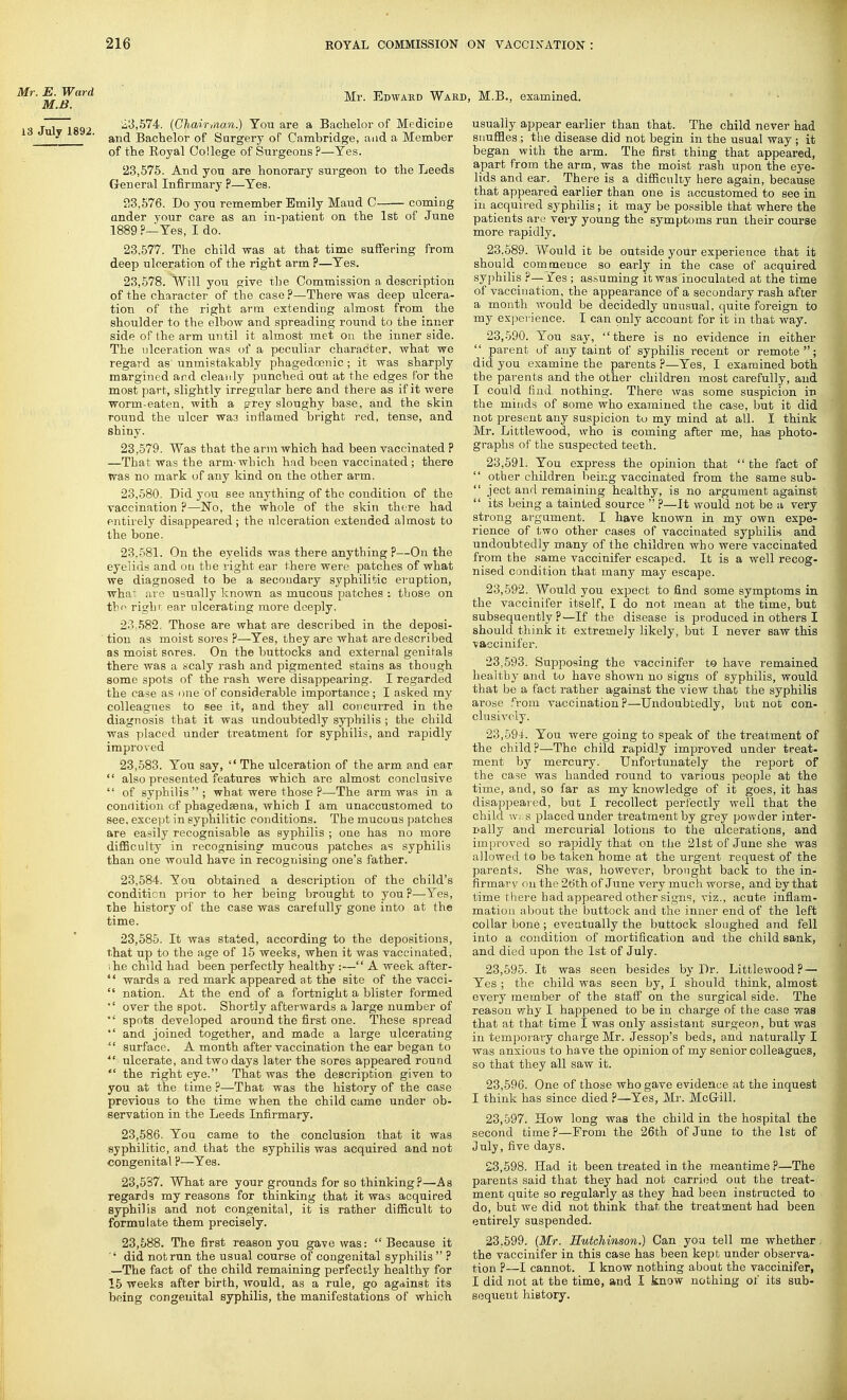 Mr. E. Ward M.B. 13 July 1892. Mr. Edward Ward, M.B., examined. 23,574. (Chairman.) You are a Bachelor of Medicine and Bachelor of Surgery of Cambridge, aad a Member of the Royal College of Surgeons ?—Yes. '23,575. And you are honorary surgeon to the Leeds General Infirmary P—Yes. 23.576. Do you remember Emily Maud C coming under your care as an in-patient on the 1st of June 1889 ?—Yes, I do. 23.577. The child was at that time suffering from deep ulceration of the right arm ?—Yes. 23.578. Will you give the Commission a description of the character of the case ?—There was deep ulcera- tion of the right arm extending almost from the shoulder to the elbow and spreading round to the inner side of the arm until it almost met on tbe inner side. The ulceration was of a peculiar character, what we regard as unmistakably phagedoenic; it was sharply margined and cleanly punched out at the edges for the most part, slightly irregular here and there as if it were worm-eaten, with a grey sloughy base, and the skin round the ulcer wa3 inflamed bright red, tense, and shiny. 23.579. Was that the arm which had been vaccinated ? —That was the arm-wbich had been vaccinated; there was no mark of any kind on the other arm. 23.580. Did you see anything of the condition of the vaccination ?—No, the whole of the skin there had entirely disappeared; the ulceration extended almost to the bone. 23.581. On the eyelids was there anything ?—On the eyelids and on the right ear there were patches of what we diagnosed to be a secondary syphilitic eruption, whai are usually known as mucous patches : those on the right ear ulcerating more deeply. 23.582. Those are what are described in the deposi- tion as moist sores ?—Yes, they are what are described as moist sores. On the buttocks and external genitals there was a scaly rash and pigmented stains as though some spots of the rash were disappearing. I regarded the case as one of considerable importance; I asked my colleagues to see it, and they all concurred in the diagnosis that it was undoubtedly syphilis ; the child was placed under treatment for syphilis, and rapidly improved 23.583. You say,  The ulceration of the arm and ear  also presented features which are almost conclusive  of syphilis; what were those P—The arm was in a condition of phagedsena, which I am unaccustomed to see, except in syphilitic conditions. The mucous patches are easily recognisable as syphilis ; one has no more difficulty in recognising mucous patches as syphilis than one would have in recognising one's father. 23.584. You obtained a description of the child's condition prior to her being brought to you?—Yes, the history of the case was carefully gone into at the time. 23.585. It was stated, according to the depositions, that up to the age of 15 weeks, when it was vaccinated, ;he child had been perfectly healthy :— A week after-  wards a red mark appeared at the site of the vacci-  nation. At the end of a fortnight a blister formed over the spot. Shortly afterwards a large number of * spots developed around the first one. These spread  and joined together, and made a large ulcerating  surface. A month after vaccination the ear began to *'■. ulcerate, and two days later the sores appeared round  the right eye. That was the description given to you at the time ?—That was the history of the case previous to the time when the child came under ob- servation in the Leeds Infirmary. 23.586. You came to the conclusion that it was syphilitic, and. that the syphilis was acquired and not congenital P—Yes. 23,537. What are your grounds for so thinking?—As regards my reasons for thinking that it was acquired syphilis and not congenital, it is rather difficult to formulate them precisely. 23,588. The first reason you gave was:  Because it '* did notrun the usual course of congenital syphilis ? —The fact of the child remaining perfectly healthy for 15 weeks after birth, would, as a rule, go against its being congenital syphilis, the manifestations of which usually appear earlier than that. The child never had snuffles ; the disease did not begin in the usual way ; it began with the arm. The first thing that appeared, apart from the arm, was the moist rash upon the eye- lids and ear. ^ There is a difficulty here again, because that appeared earlier than one is accustomed to see in in acquired syphilis; it may be possible that where the patients an? very young the symptoms run their course more rapidly. 23.589. Would it be outside your experience that it should commence so early in the case of acquired syphilis ?— fes; assuming it was inoculated at the time of vaccination, the appearance of a secondary rash after a month would be decidedly unusual, quite foreign to my experience. I can only account for it in that way. 23.590. You say, there is no evidence in either  parent of any taint of syphilis recent or remote; did you examine the parents P—Yes, I examined both the parents and the other children most carefully, and I could find nothing. There was some suspicion in the minds of some who examined the case, but it did not present any suspicion to my mind at all. I think Mr. Littlewood, who is coming after me, has photo- graphs of the suspected teeth. 23.591. You express the opinion that  the fact of  other children being vaccinated from the same sub-  ject and remaining healthy, is no argument against  its being a tainted source  ?—It would not be a very strong argument. I have known in my own expe- rience of two other cases of vaccinated syphilis and undoubtedly many of the children who were vaccinated from the same vaccinifer escaped. It is a well recog- nised condition that many may escape. 23.592. Would you expect to find some symptoms in the vaccinifer itself, I do not mean at the time, but subsequently?—If the disease is produced in others I should think it extremely likely, but I never saw this vaccinifer. 23.593. Supposing the vaccinifer to have remained healthy and to have shown no signs of syphilis, would that be a fact rather against the view that the syphilis arose from vaccination?—Undoubtedly, but not con- clusively. 23.594. You were going to speak of the treatment of the child?—The child rapidly improved under treat- ment by mercury. Unfortunately the report of the case was handed round to various people at the time, and, so far as my knowledge of it goes, it has disappeared, but I recollect perfectly well that the child w»s placed under treatment by grey powder inter- nally and mercurial lotions to the ulcerations, and improved so rapidly that on the 21st of June she was allowed to be taken home at the urgent request of the parents. She was, however, brought back to the in- firmary on the 26th of June very much worse, and by that time there had appeared other signs, viz., acute inflam- mation about the buttock and the inner end of the left collarbone; eventually the buttock sloughed and fell into a condition of mortification and the child sank, and died upon the 1st of July. 23.595. It was seen besides by Dr. Littlewood? — Yes ; the child was seen by, I should think, almost every member of the staff on the surgical side. The reason why I happened to be in charge of the case was that at that time I was only assistant surgeon, but was in temporary charge Mr. Jessop's beds, and naturally I was anxious to have the opinion of my senior colleagues, so that they all saw it. 23.596. One of those who gave evidence at the inquest I think has since died P—Yes, Mr. McGill. 23.597. How long was the child in the hospital the second time P—From the 26th of June to the 1st of July, five days. 23.598. Had it been treated in the meantime ?—The parents said that they had not carried out the treat- ment quite so regularly as they had been instructed to do, but we did not think that the treatment had been entirely suspended. 23.599. (Mr. Hutchinson.) Can you tell me whether the vaccinifer in this case has been kept under observa- tion ?—I cannot. I know nothing about the vaccinifer, I did not at the time, and I know nothing of its sub- sequent history.