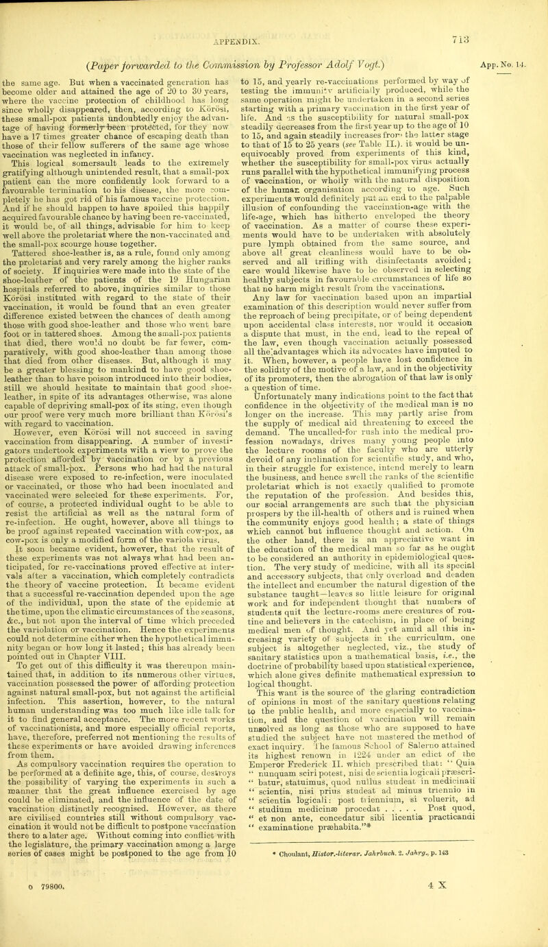 (Paper forwarded to the Coiamii the same age. But when a vaccinated generation has become older and attained the age of 20 to 30 years, where the vaccine protection of childhood has long since wholly disappeared, then, according to Korosi, these small-pox patients undoubtedly enjoy the advan- tage of having formerly-been protected, for they now have a 17 times greater chance of escaping death than those of their fellow sufferers of the same age whose vaccination was neglected in infancy. This logical somersault leads to the extremely gratifying although unintended result, that a small-pox patient can the more confidently look forward to a favourable termination to his disease, the more com- pletely he has got rid of his famous vaccine protection. And if he should happen to have spoiled this happily acquired favourable chance by having been re-vaccinated, it would be, of all things, advisable for him to keep well above the proletariat where the non-vaccinated and the small-pox scourge house together. Tattered shoe-leather is, as a rule, found only among the proletariat and very rarely among the higher ranks of society. If inquiries were made into the state of the shoe-leather of the patients of the 19 Hungarian hospitals referred to above, inquiries similar to those Korosi instituted with regard to the state of their vaccination, it would be found that an even greater difference existed between the chances of death among those with good shoe-leather and those who went bare foot or in tattered shoes. Among the small-pox patients that died, there would no doubt be far fewer, com- paratively, with good shoe-leather than among those that died from other diseases. But, although it may be a greater blessing to mankind to have good shoe- leather than to have poison introduced into their bodies, still we should hesitate to maintain that good shoe- leather, in spite of its advantages otherwise, was alone capable of depriving small-pox of its sting, even though our proof were very much more brilliant than Korosi's with regard to vaccination. However, even Korosi will not succeed in saving vaccination from disappearing. A number of investi- gators undertook experiments with a view to prove the protection afforded' by vaccination or by a previous attack of small-pox. Persons who had had the natural disease were exposed to re-infection, were inoculated or vaccinated, or those who had been inoculated and vaccinated were selected for these experiments. For, of course, a protected individual ought to be able to resist the artificial as well as the natural form of re-infection. He ought, however, above all things to be proof against repeated vaccination with cow-pox, as cow-pox is only a modified form of the variola virus. J.t soon became evident, however, that the result of these experiments was not always what had been an- ticipated, for re-vaccinations proved effective at inter- vals after a vaccination, which completely contradicts the theory of vaccine protection. It became evident that a successful re-vaccination depended upon the age of the individual, upon the state of the epidemic at the time, upon the climatic circumstances of the seasons, &c, but not upon the interval of time which preceded the variolation or vaccination. Hence the experiments could not determine either when the hypothetical immu- nity began or how long it lasted; this has already been pointed out in Chapter VIII. To get out of this difficulty it was thereupon main- tained that, in addition to its numerous other virtues, vaccination possessed the power of affording protection against natural small-pox, but not against the artificial infection. This assertion, however, to the natural human understanding was too much like idle talk for it to find general acceptance. The more recent works of vaccinationists, and more especially official reports, have, therefore, preferred not mentioning the results of these experiments or have avoided drawing inferences from them. As compulsory vaccination requires the operation to be performed at a definite age, this, of course, destroys the possibility of varying the experiments in such a manner that the great influence exercised by age could be eliminated, and the influence of the date of vaccination distinctly recognised. However, as there are civilised countries still without compulsory vac- cination it would not be difficult to postpone vaccination there to a later age. Without coming into conflict with the legislature, the primary vaccination among a large series of cases might be postponed to the age from 10 ■sion by Professor Adolf Vogt.) App.No. to 15, and yearly re-vaccinations performed by way of testing the immuniiv artificially produced, while the same operation might be undertaken in a second series starting with a primary vaccination in the first year of life. And as the susceptibility for natural small-pox steadily decreases from the first year up to the age of 10 to 15, and again steadily increases fror« the latter stage to that of 15 to 25 years (see Table II.). it would be un- equivocably proved from experiments of this kind, whether the susceptibility for small-pox virus actually runs parallel with the hypothetical immunifymg process of vaccination, or wholly with the natural disposition of the human organisation according to age. Such experiments would definitely put an end to the palpable illusion of confounding the vaccination-age with the life-age, which has hitherto enveloped the theory of vaccination. As a matter of course these experi- ments would have to be undertaken with absolutely pure lymph obtained from the same source, and above alL great cleanliness would have to be ob- served and all trifling with disinfectants avoided; care would likewise have to be observed in selecting healthy subjects in favourable circumstances of life so that no harm might result from the vaccinations. Any law for vaccination based upon an impartial examination of this description would never suffer from the reproach of being precipitate, or of being dependent upon accidental class interests, nor would it occasion a dispute that must, in the end, lead to the repeal of the law, even though vaccination actually possessed all the^advantages which its advocates have imputed to it. When, however, a people have lost confidence in the solidity of the motive of a law, and in the objectivity of its promoters, then the abrogation of that law is only a question of time. Unfortunately many indications point to the fact that confidence in the objectivity of the medical man is no longer on the increase. This may partly arise from the supply of medical aid threatening to exceed the demand. The uncalled-for rush into the medical pro- fession nowadays, drives many young people into the lecture rooms of the faculty who are utterly devoid of any inclination for scientific study, and who, in their struggle for existence, intend merely to learn the business, and hence swell the ranks of the scientific proletariat which is not exactly qualified to promote the reputation of the profession. And besides this, our social arrangements are such that the physician prospers by the ill-health of others and is ruined when the community enjoys good health; a state of things which cannot but influence thought and action. On the other hand, there is an appreciative want in the education of the medical man so far as he ought to be considered an authority in epidemiological ques- tion. The very study of medicine, with all its special and accessory subjects, that only overload and deaden the intellect and encumber the natural digestion of the substance taught—leaves so little leisure for original work and for independent thought that numbers of students quit the lecture-rooms mere creatures of rou- tine and believers in the catechism, in place of being medical men of thought. And yet amid all this in- creasing variety of subjects in the curriculum, one subject is altogether neglected, viz., the study of sanitary statistics upon a mathematical basis, i.e., the doctrine of probability based upon statistical experience, which alone gives definite mathematical expression to logical thought. This want is the source of the glaring contradiction of opinions in most of the sanitary questions relating to the public health, and more especially to vaccina- tion, and the question ot vaccination will remain unsolved as long as those who are supposed to have studied the subject have not mastered the method of exact inquiry. The famous School of Salerno attained its highest renown in 1224 under an edict of the Emperor Frederick II. which prescribed that:  Quia  nunquam sciri potest, nisi de scientia iogicaii praescri-  batur, statuimus, quod nullus studeat in medicinau  scientia, nisi prius studeat ad minus triennio in  scientia lbgicali: post tiiennium, si voluerit, ad  studium medicinae procedat Post quod,  et non ante, concedatur sibi licentia practicandi  examinatione prsehabita.* * Choulant, ffistor.-literar. Jahrbuch. 2. Jahrg., p. 143 0 79800. 4 X