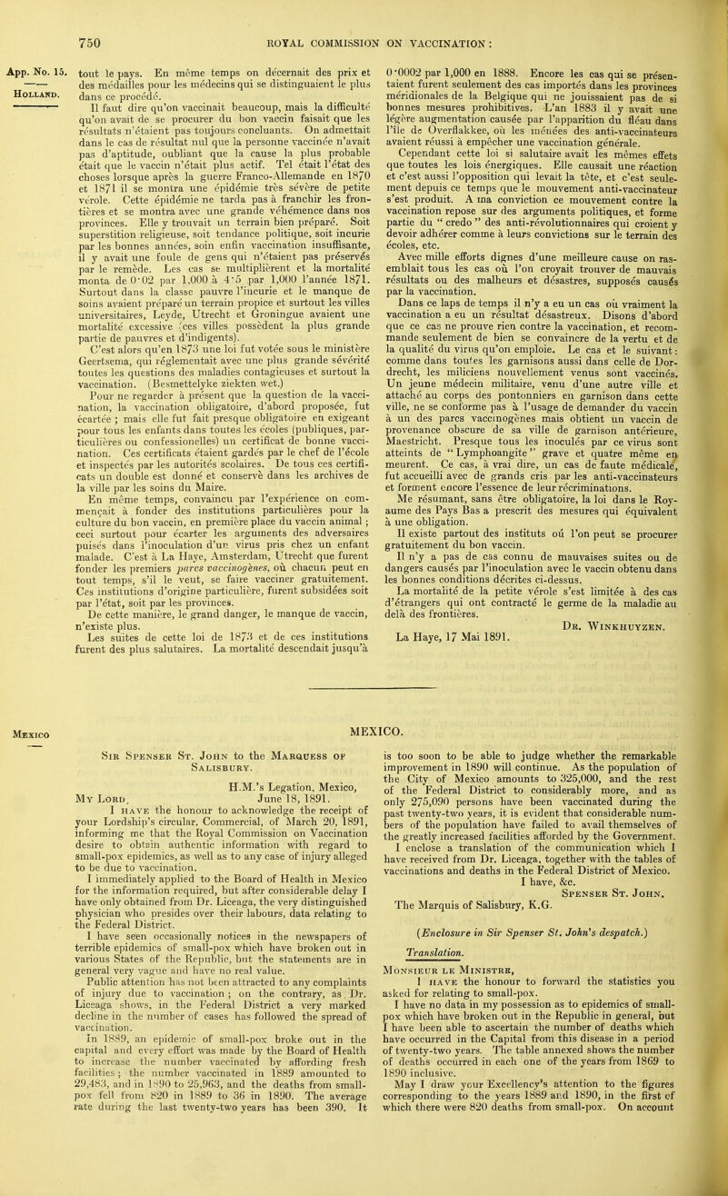 App. No. 15. tout le pays. En meme temps on decernait des prix et des medailles pour les medecins qui se distinguaient le plus Holland. dans ce procede. ■— II faut dire qu'on vaccinait beaucoup, mais la difficulte qu'on avait de se procurer du bon vaccin faisait que les resultats n'etaient pas toujours concluants. On admettait dans le cas de resultat nul que la personne vaccinee n'avait pas d'aptitude, oubliant que la cause la plus probable etait que le vaccin n'efcait plus actif. Tel etait l'etat des choses lorsque apres la guerre Franco-Allemande en 1870 et 1871 il se montra une cpidemie tres severe de petite ve'role. Cette epidemie ne tarda pas a franchir les fron- tiers et se montra avec une grande vehemence dans nos provinces. Elle y trouvait un terrain bien prepare. Soit superstition religieuse, soit tendance politique, soit incurie par les bonnes annees, soin enfin vaccination insuffisante, il y avait une foule de gens qui n'etaient pas preserves par le remede. Les cas se multiplierent et la mortalite monta deO'02 par 1.000 a, 45 par 1,000 l'annee 1871. Surtout dans la classe pauvre l'incurie et le manque de soins avaient prepare un terrain propice et surtout les villes universitaires, Leyde, Utrecht et Groningue avaient une mortalite excessive (ces villes possedent la plus grande partie de pauvres et d'indigents). C'est alors qu'en 1873 une loi fut votee sous le minislere Geertsema, qui reglementait avec une plus grande severite toutes les questions des maladies contagieuses et surtout la vaccination. (Besmettelyke ziekten wet.) Pour ne regarder a present que la question de la vacci- nation, la vaccination obligatoire, d'abord proposee, fut ecarte'e ; mais elle fut fait presque obligatoire en exigeant pour tous les enfants dans toutes les ecoles (publiques, par- ticulieres ou confessionelles) un certificat de bonne vacci- nation. Ces certificats etaient garde's par le chef de l'ecole et inspectes par les autorites scolaires. De tous ces certifi- cats un double est donne et conserve dans les archives de la ville par les soins du Maire. En meme temps, convaincu par l'experience on com- mencait a fonder des institutions particulieres pour la culture du bon vaccin, en premiere place du vaccin animal; ceci surtout pour ecarter les arguments des adversaires puises dans i'inoculation d'un virus pris chez un enfant malade. C'est a La Have, Amsterdam, Utrecht que furent fonder les premiers pares vaccinogenes, ou chacun peut en tout temps, s'il le veut, se faire vacciner gratuitement. Ces institutions d'origine particuliere, furent subsidies soit par l'etat, soit par les provinces. De cette maniere, le grand danger, le manque de vaccin, n'existe plus. Les suites de cette loi de 1873 et de ces institutions furent des plus salutaires. La mortalite descendait jusqu'a 0 *0002 par 1,000 en 1888. Encore les cas qui se presen- taient furent seulement des cas importes dans les provinces meridionales de la Belgique qui ne jouissaient pas de si bonnes mesures prohibitives. L'an 1883 il y avait une legere augmentation causee par l'apparition du fleau dans l'ile de Overflakkee, ou les menees des anti-vaccinateurs avaient reussi a empecher une vaccination generale. Cependant cette loi si salutaire avait les memes effets que toutes les lois energiques. Elle causait une reaction et c'est aussi 1'opposition qui levait la tete, et c'est seule- ment depuis ce temps que le mouvement anti-vaccinateur s'est produit. A ma conviction ce mouvement contre la vaccination repose sur des arguments politiques, et forme partie du  credo  des anti-revolutionnaires qui croient y devoir adherer comme a leurs convictions sur le terrain des ecoles, etc. Avec mille efforts dignes d'une meilleure cause on ras- emblait tous les cas ou Ton croyait trouver de mauvais resultats ou des malheurs et desastres, supposes causes par la vaccination. Dans ce laps de temps il n'y a eu un cas ou vraiment la vaccination a eu un resultat desastreux. Disons d'abord que ce cas ne prouve rien contre la vaccination, et recom- mande seulement de bien se convaincre de la vertu et de la qualite du virus qu'on emploie. Le cas et le suivant: comme dans toutes les garnisons aussi dans celle de Dor- drecht, les miliciens nouvellement venus sont vaccines. Un jeune medecin militaire, venu d'une autre ville et attache au corps des pontonniers en garnison dans cette ville, ne se conforme pas a l'usage de demander du vaccin a un des pares vaccinogenes mais obtient un vaccin de provenance obscure de sa ville de garnison anterieure, Maestricht. Presque tous les inocules par ce virus sont atteints de  Lymphoangite grave et quatre meme en meurent. Ce cas, a vrai dire, un cas de faute medicale, fut accueilli avec de grands cris par les anti-vaccinateurs et forment encore l'essence de leur recriminations. Me resumant, sans etre obligatoire, la loi dans le Roy- aume des Pays Bas a prescrit des mesures qui equivalent a une obligation. II existe partout des instituts ou Ton peut se procurer gratuitement du bon vaccin. II n'y a pas de cas connu de mauvaises suites ou de dangers causes par I'inoculation avec le vaccin obtenu dans les bonnes conditions decrites ci-dessus. La mortalite de la petite verole s'est limitee a. des cas d'etrangers qui ont contracte le germe de la maladie au dela des frontieres. Dr. Winkhuyzen. La Haye, 17 Mai 1891. MEXICO. Sir Spenser St. John to the Marquess of Salisbury. H.M.'s Legation, Mexico, My Lord, June 18, 1891. I have the honour to acknowledge the receipt of your Lordship's circular. Commercial, of March 20, 1891, informing me that the Royal Commission on Vaccination desire to obtain authentic information with regard to small-pox epidemics, as well as to any case of injury alleged to be due to vaccination. I immediately applied to the Board of Health in Mexico for the information required, but after considerable delay I have only obtained from Dr. Liceaga, the very distinguished physician who presides over their labours, data relating to the Federal District. I have seen occasionally notices in the newspapers of terrible epidemics of small-pox which have broken out in various States of the Republic, but the statements are in general very vague and have no real value. Public attention has not been attracted to any complaints of injury due to vaccination ; on the contrary, as Dr. Liceaga shows, in the Federal District a very marked decline in the number of cases has followed the spread of vaccination. In 1889, an epidemic of small-pox broke out in the capital and every effort was made by the Board of Health to increase the number vaccinated by affording fresh facilities ; the number vaccinated in 1889 amounted to 29,483, and in 1890 to 25,963, and the deaths from small- pox fell, from 820 in 1889 to 36 in 1890. The average rate during the last twenty-two years has been 390. It is too soon to be able to judge whether the remarkable improvement in 1890 will continue. As the population of the City of Mexico amounts to 325,000, and the rest of the Federal District to considerably more, and as only 275,090 persons have been vaccinated during the past twenty-two years, it is evident that considerable num- bers of the population have failed to avail themselves of the greatly increased facilities afforded by the Government. I enclose a translation of the communication which I have received from Dr. Liceaga, together with the tables of vaccinations and deaths in the Federal District of Mexico. I have, &c. Spenser St. John. The Marquis of Salisbury, K.G. {Enclosure in Sir Spenser St. John's despatch.) Translation. Monsieur le Ministre, 1 have the honour to forward the statistics you asked for relating to small-pox. I have no data in my possession as to epidemics of small- pox which have broken out in the Republic in general, but I have been able to ascertain the number of deaths which have occurred in the Capital from this disease in a period of twenty-two years. The table annexed shows the number of deaths occurred in each one of the years from 1869 to 1890 inclusive. May I draw your Excellency's attention to the figures corresponding to the years 1889 and 1890, in the first of which there were 820 deaths from small-pox. On account