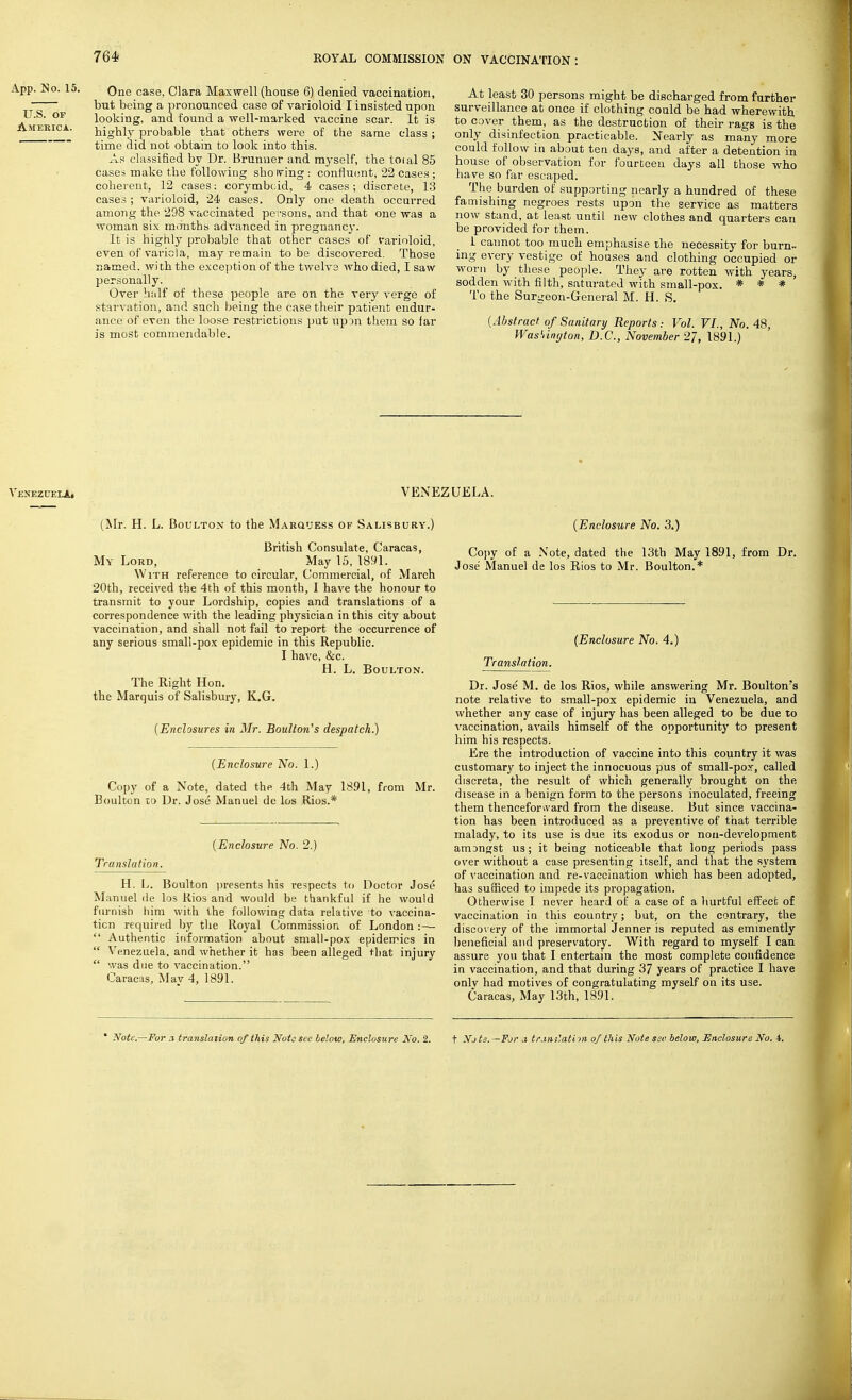 App. No. 15. Que case- Clara Maxwell (house 6) denied vaccination, ~— but being a pronounced case of varioloid I insisted upon U.S. of looking, and found a well-marked vaccine scar. It is America. highly probable that others were of the same class ; time did not obtain to look into this. As classified by Dr. Brunner and myself, the toial 85 cases make the following sho tving : confluent, 22 cases ; coherent, 12 cases: corymbcid, 4 cases; discrete, 13 cases ; varioloid, 24 cases. Only one death occurred among the 298 vaccinated persons, and that one was a woman six months advanced in pregnancy. It is highly probable that other cases of varioloid, even of variola, may remain to be discovered. Those named, with the exception of the twelve who died, I saw personally. Over half of these people are on the very verge of starvation, and such being the case their patient endur- ance of even the loose restrictions put tlpon them so far is most commendable. At least 30 persons might be discharged from further surveillance at once if clothing could be had wherewith to cover them, as the destruction of their rags is the only disinfection practicable. Nearly as many more could follow in about ten days, and after a detention in house of observation for fourteen days all those who have so far escaped. The burden of supporting nearly a hundred of these famishing negroes rests upon the service as matters now stand, at least until new clothes and quarters can be provided for them. 1 cannot too much emphasise the necessity for burn- ing every vestige of houses and clothing occupied or worn by these people. They are rotten with years, sodden with filth, saturated with small-pox. * * * To the Surgeon-General M. H. S. (Abstract of Sanitary Reports: Vol. VI., No. 48, Washington, D.C., November 27, 1891.) VexeztjelA.1 VENEZUELA. (Mr. H. L. Boultox to the Marquess of Salisbury.) British Consulate, Caracas, My Lord, May 15, 1891. With reference to circular, Commercial, of March 20th, received the 4th of this month, 1 have the honour to transmit to your Lordship, copies and translations of a correspondence with the leading physician in this city about vaccination, and shall not fail to report the occurrence of any serious small-pox epidemic in this Republic. I have, &c. H. L. Boulton. The Right Hon. the Marquis of Salisbury, K.G. (Enclosures in Mr. Boulton's despatch.) (Enclosure No. 1.) Copy of a Note, dated the. 4th May 1891, from Mr. Boulton to Dr. Jose Manuel de los Rios.* (Enclosure No. 2.) Translation. H. L. Boulton presents his respects to Doctor Jose Manuel de los Rios and would be thankful if he would furnish him with the following data relative to vaccina- tion required by the Royal Commission of London :—  Authentic information about small-pox epidemics in  Venezuela, and whether it has been alleged that injury  was due to vaccination. Caracas, May 4, 1891. (Enclosure No. 3.) Copy of a Note, dated the 13th May 1891, from Dr. Jose Manuel de los Rios to Mr. Boulton.* (Enclosure No. 4.) Translation. Dr. Jose M. de los Rios, while answering Mr. Boulton's note relative to small-pox epidemic in Venezuela, and whether any case of injury has been alleged to be due to vaccination, avails himself of the opportunity to present him his respects. Ere the introduction of vaccine into this country it was customary to inject the innocuous pus of small-pox, called discreta, the result of which generally brought on the disease in a benign form to the persons inoculated, freeing them thenceforward from the disease. But since vaccina- tion has been introduced as a preventive of that terrible malady, to its use is due its exodus or non-development aimngst us; it being noticeable that long periods pass over without a case presenting itself, and that the system of vaccination and re-vaccination which has been adopted, has sufficed to impede its propagation. Otherwise I never heard of a case of a hurtful effect of vaccination in this country; but, on the contrary, the discov ery of the immortal Jenner is reputed as eminently beneficial and preservatory. With regard to myself I can assure you that I entertain the most complete confidence in vaccination, and that during 37 years of practice I have onlv had motives of congratulating myself on its use. Caracas, May 13th, 1891. * Note.—For ,i translation of this Note see below, Enclosure No. 2. t Note.—For a translation of this Note see. below, Enclosure No. i.