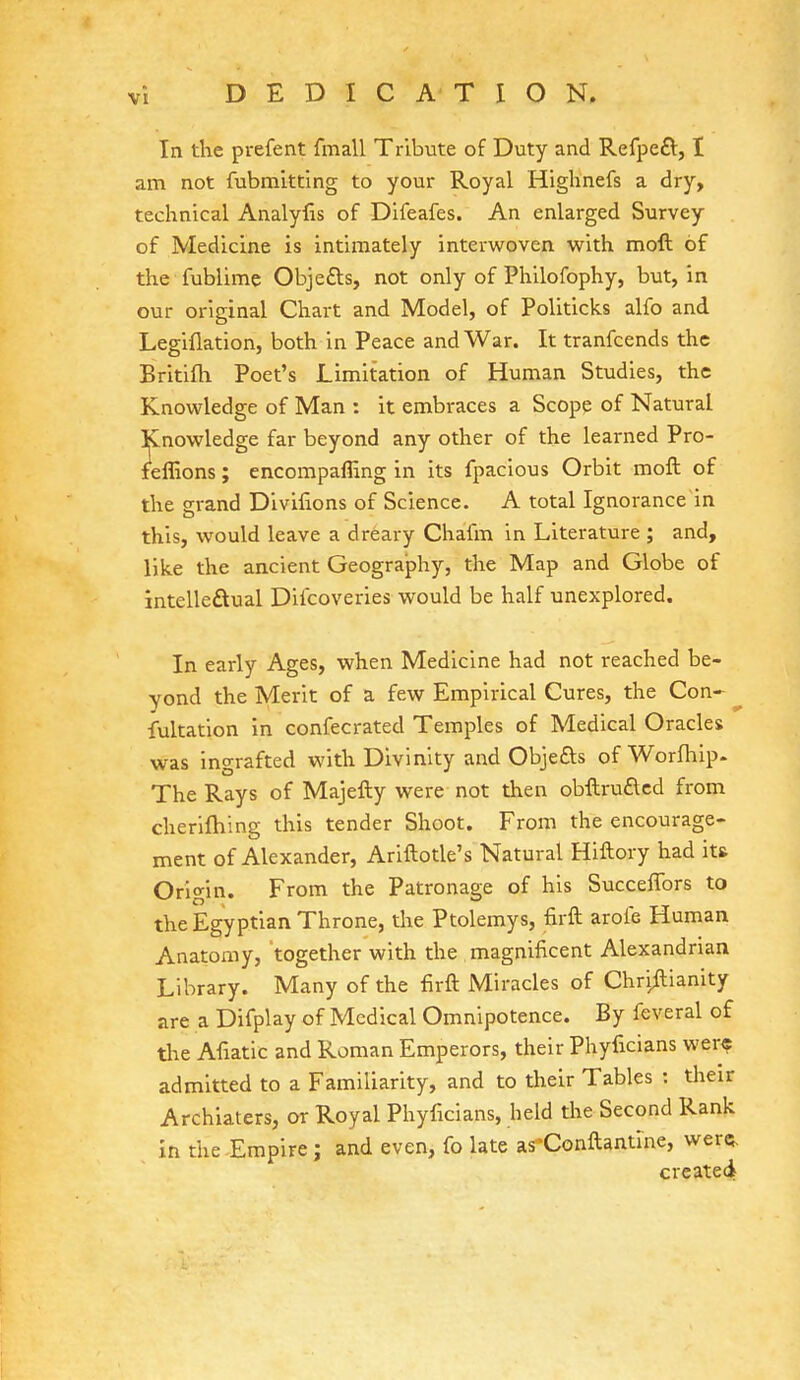 In the prefent fmall Tribute of Duty and Refpe£t, I am not fubmitting to your Royal Highnefs a dry, technical Analyfis of Difeafes. An enlarged Survey of Medicine is intimately interwoven with moft of the fublime Obje&s, not only of Philofophy, but, in our original Chart and Model, of Politicks alfo and Legiflation, both in Peace and War. It tranfcends the Britifh Poet's Limitation of Human Studies, the Knowledge of Man : it embraces a Scope of Natural Knowledge far beyond any other of the learned Pro- feffions; encompafling in its fpacious Orbit moft of the grand Divifions of Science. A total Ignorance in this, would leave a dreary Chafm in Literature ; and, like the ancient Geography, the Map and Globe of intellectual Diicoveries would be half unexplored. In early Ages, when Medicine had not reached be- yond the Merit of a few Empirical Cures, the Con- fultation in confecrated Temples of Medical Oracles was ingrafted with Divinity and Objects of Worfhip. The Rays of Majefty were not then obftru£ted from cherifhing this tender Shoot. From the encourage- ment of Alexander, Ariftotle's Natural Hiftory had it& Origin. From the Patronage of his Succeffors to the Egyptian Throne, tire Ptolemys, firft aroie Human Anatomy, together with the magnificent Alexandrian Library. Many of the firft Miracles of Chriftianity are a Difplay of Medical Omnipotence. By feveral of the Aftatic and Roman Emperors, their Phyficians were admitted to a Familiarity, and to their Tables : their Archiaters, or Royal Phyficians, held the Second Rank in the Empire; and even, fo late as'Conftantme, were. created