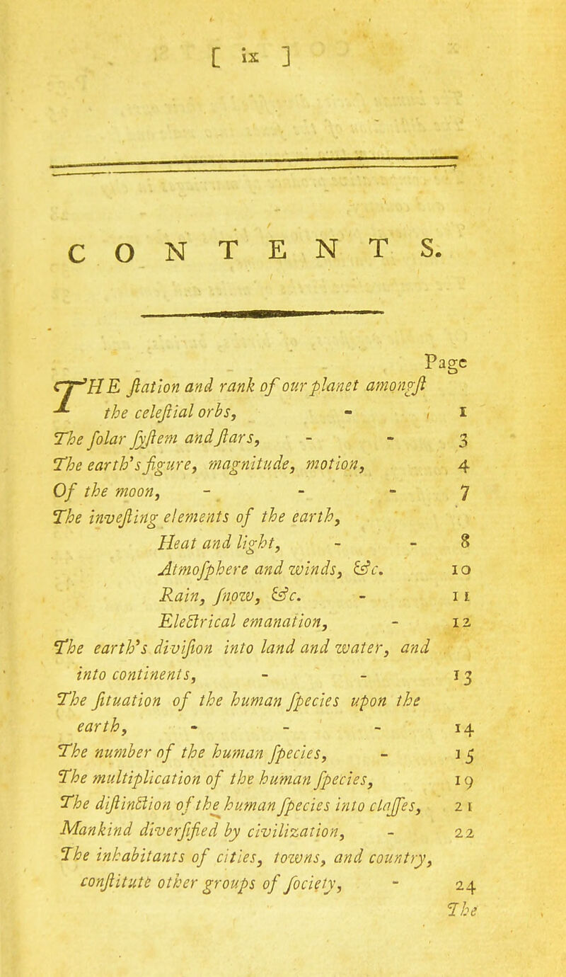 CONTENTS. Page CT'HE Jlatlon and rank of our planet amongjl -*~ the celefiial orbs, - j I The folar fyflem andfiars, - 3 The earth'sfigure, magnitude, motion, 4 Of the moon, - - 7 The invejling elements of the earth, Heat and light, - 8 Atmofphere and winds, &c. 10 Rain, fnpzv, &c. - 11 Eletlrical emanation, - 12 The earth's divifion into land and water, and into continents, - - 13 The fituation of the human fpecies upon the earth, 14 The number of the human fpecies, - 1 5 The multiplication of the human fpecies, 19 The dijlintlion ofthehumanfpecies into clafifes, 2 1 Mankind diverfijied by civilization, - 22 The inhabitants of cities, tozvns, and country, conftitute other groups of fociety, - 24