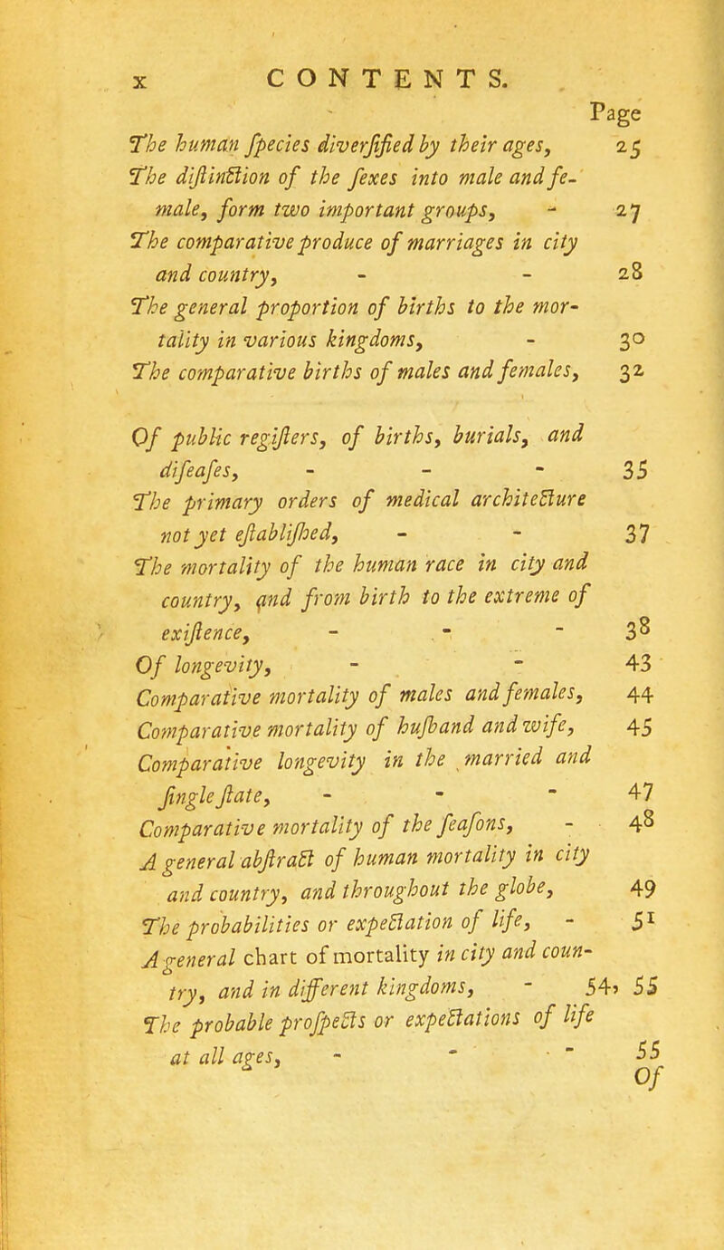Page The human /pedes diverjified by their ages, 25 The dijlintlion of the /exes into male and. fe- male, form two important groups,  27 The comparative produce of marriages in city and country, - - 28 The general proportion of births to the mor- tality in various kingdoms, - 30 The comparative births of males and females, 32 Of public regijlers, of births, burials, and difeafes, - - - 35 The primary orders of medical architecture not yet ejlablijloed, - - 37 The mortality of the human race in city and country, and from birth to the extreme of exifience, - - - 3 8 Of longevity, - 43 Comparative mortality of males and females, 44 Comparative mortality of hufband and wife, 45 Comparative longevity in the married and finglejlate, - - - 47 Comparative mortality of the feafons, - 48 A general abjlratl of human mortality in city and country, and throughout the globe, 49 The probabilities or expectation of life, - 51 A general chart of mortality in city and coun- try, and in different kingdoms, - 54> 55 The probable profpetls or expectations of life at all apes, -  55 * Of