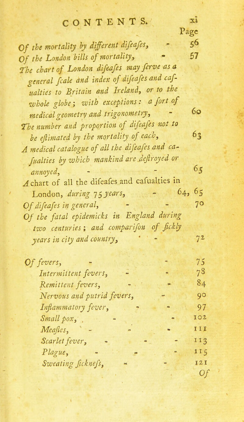 Page Of the mortality by different difeafes, - 56 Of the London bills of mortality, - 57 The chart of London difeafes may ferve as a general fcale and index of difeafes and caf- ualties to Britain and Ireland, or to the whole globe; with exceptions: a fort of medical geometry and trigonometry, - 60 the number and proportion of difeafes not to be eflimated by the mortality of each, 63 A medical catalogue of all the difeafes and ca- fualties by which mankind are .depoyed or annoyed, - -65 A chart of all the difeafes and cafualties in London, during 75 years, - 64, 65 Of difeafes in general, - - 7° Of the fatal epidemicks in England during two centuries ; and comparifon of fickly years in city and country, - 7 2 Of fevers, - 75 Intermittent fevers, -  7$ Remittent fevers, - ■ - 84 Nervous and putrid fevers, - 90 Inflammatory fever, - - 97 Smallpox, , - - 102 Meafles, - - - 1IJ Scarlet fever, - -  IX3 Plague, - - 115 Sweating ficknefs, - - 121 0/ •