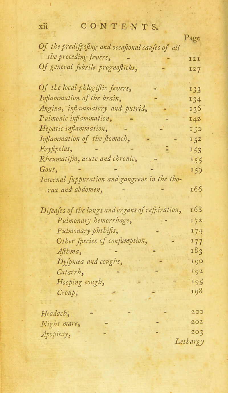 I xii CONTENT S. Page Of the predifpofwg and occaftonal caufes of all the preceding fevers, 121 Of general febrile prognofiicks, _ 127 Of the local phlogijlic fevers, Inflammation of the brain, - Angina, inflammatory and putrid, - I 26 D Pulmonic inflammation, - IA2 1 Hepatic inflammation, ■J I CO Inflammation of the Jlomach, - 1 C2 Eryjipelas, Pheumatifm, acute and chronic, *55 Gout, 159 Internal fuppuration and gangrene in the tho- rax and abdomen, 166 Difeafes of the lungs and organs of refpiration, 16S Pulmonary hemorrhage, m 172 Pulmonary phthifis, J74 Other fpecies of confumption, 177 AJlhma, 183 Dyfpncea and coughs, 190 Catarrh, 192 Hooping cough, 195 Croup, m 198 Headach, 200 Night mare, 202 Apoplexy, 203 Lethargy