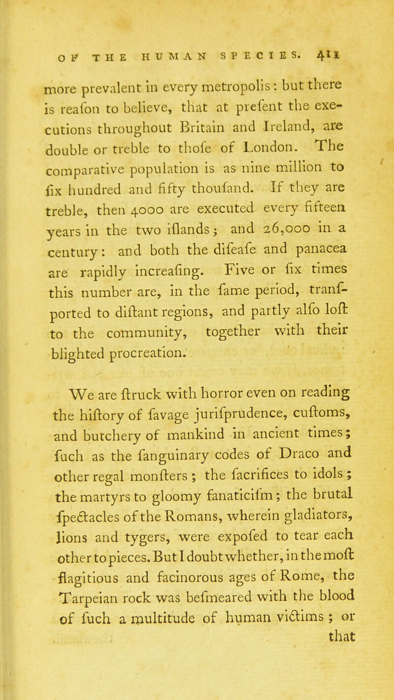 more prevalent in every metropolis: but there is reafoti to believe, that at prefent the exe- cutions throughout Britain and Ireland, are double or treble to thole of London. The comparative population is as nine million to fix hundred and fifty thoufand. If they are treble, then 4000 are executed every fifteen years in the two iflands; and 26,000 in a century: and both the difeafe and panacea are rapidly increafing. Five or fix times this number are, in the fame period, trans- ported to diftant regions, and partly alfo loft to the community, together with their blighted procreation. We are {truck with horror even on reading the hiftory of favage jurifprudence, cuftoms, and butchery of mankind in ancient times; fuch as the fanguinary codes of Draco and other regal monfters ; the facrifices to idols ; the martyrs to gloomy fanaticifm; the brutal fpectacles of the Romans, wherein gladiators, lions and tygers, were expofed to tear each other to pieces. But 1 doubt whether, in the moft flagitious and facinorous ages of Rome, the Tarpeian rock was befmeared with the blood of fuch a multitude of human victims; or that