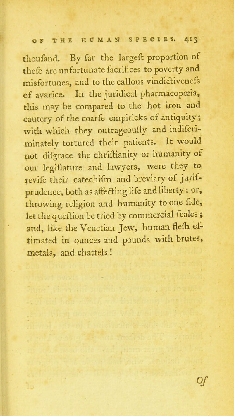 thoufand. By far the largeft proportion of thefe are unfortunate facrifices to poverty and misfortunes, and to the callous vindidVivenefs of avarice- In the juridical pharmacopoeia, this may be compared to the hot iron and cautery of the coarfe empiricks of antiquity; with which they outrageoufly and indifcri- minately tortured their patients. It would not diigrace the chriftianity or humanity of our legiflature and lawyers, were they to revife their catechifm and breviary of jurif- prudence, both as affe&ing life and liberty: or, throwing religion and humanity to one fide, let the quefKon be tried by commercial fcales ; and, like the Venetian Jew, human flem ef- timated in ounces and pounds with brutes, metals, and chattels! of
