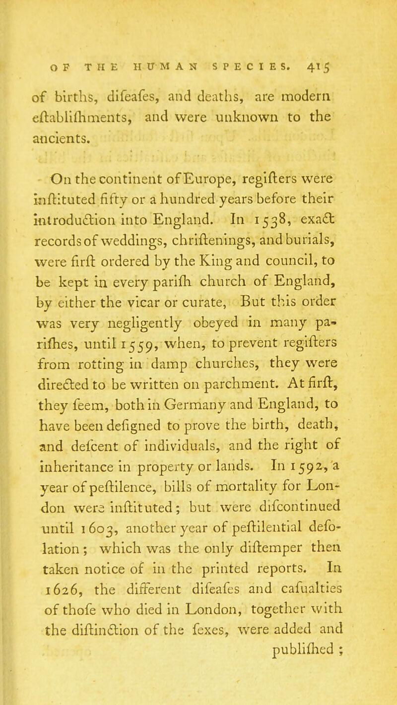 of births, difeafes, and deaths, are modern eftablifhments, and were unknown to the ancients. On the continent of Europe, regiflers were infHtuted fifty or a hundred years before their introduction into England. In 1538, exa£t records of weddings, chriftenings, and burials, were nrft ordered by the King and council, to be kept in every parifh church of England, by either the vicar or curate, But this order was very negligently obeyed in many pa- rimes, until 1559, when, to prevent regifters from rotting in damp churches, they were directed to be written on parchment. At nrft, they feem, both in Germany and England, to have beendehgned to prove the birth, death, and defcent of individuals, and the right of inheritance in property or lands. In 1592, a year of peftilence, bills of mortality for Lon- don were inftituted; but were difcontinued until 1 603, another year of peftilential def- lation ; which was the only diftemper then taken notice of in the printed reports. In 1626, the different difeafes and cafualties of thofe who died in London, together with the diftin&ion of the fexes, were added and publimed ;