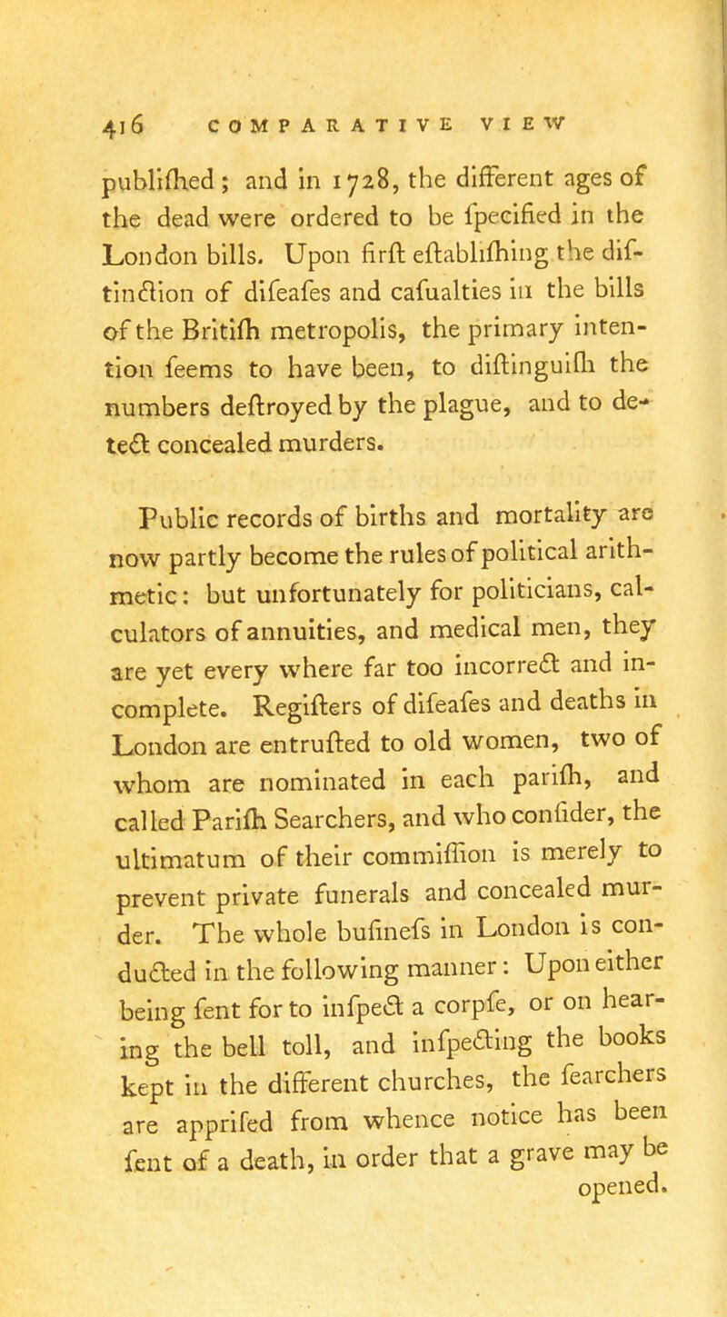 publifhed ; and in 1728, the different ages of the dead were ordered to be fpecified in the London bills. Upon firft eftablifhing the dif- tinclion of difeafes and cafualties in the bills of the Britifh metropolis, the primary inten- tion feems to have been, to diftinguifli the numbers deftroyedby the plague, and to de- tect concealed murders. Public records of births and mortality are now partly become the rules of political arith- metic: but unfortunately for politicians, cal- culators of annuities, and medical men, they are yet every where far too incorrect and in- complete. Regifters of difeafes and deaths in London are entrufted to old women, two of whom are nominated in each parim, and called Parim Searchers, and who confider, the ultimatum of their commiffion is merely to prevent private funerals and concealed mur- der. The whole bufinefs in London is con- dufted in the following manner: Upon either being fent for to infpea a corpfe, or on hear- ing the bell toll, and mfpefting the books kept in the different churches, the fearchers are apprifed from whence notice has been fent of a death, in order that a grave may be opened.