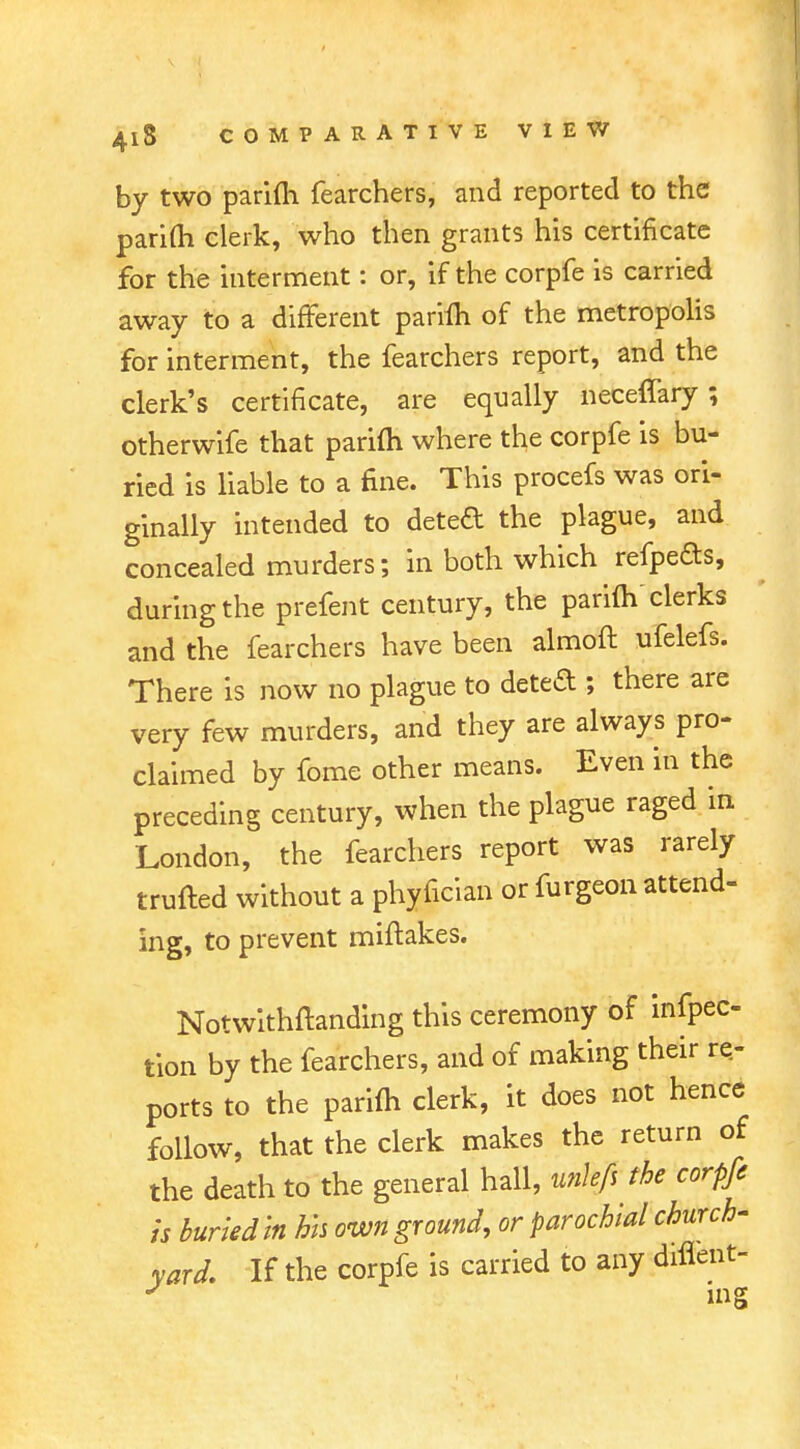 by two parifh fearchers, and reported to the parifti clerk, who then grants his certificate for the interment: or, if the corpfe is carried away to a different parifh of the metropolis for interment, the fearchers report, and the clerk's certificate, are equally neceffary; otherwife that parifh where the corpfe is bu- ried is liable to a fine. This procefs was ori- ginally intended to deted the plague, and concealed murders; in both which refpefts, during the prefent century, the parifh clerks and the fearchers have been almoft ufelefs. There is now no plague to deted ; there are very few murders, and they are always pro- claimed by fome other means. Even in the preceding century, when the plague raged in London, the fearchers report was rarely trufled without a phyfician or furgeon attend- ing, to prevent miftakes. Notwithfhnding this ceremony of infpec- tion by the fearchers, and of making their re- ports to the parifh clerk, it does not hence follow, that the clerk makes the return of the death to the general hall, unkfs the corpfe is buried In hh own ground, or parochial church- yard. If the corpfe is carried to any diflent- J ing