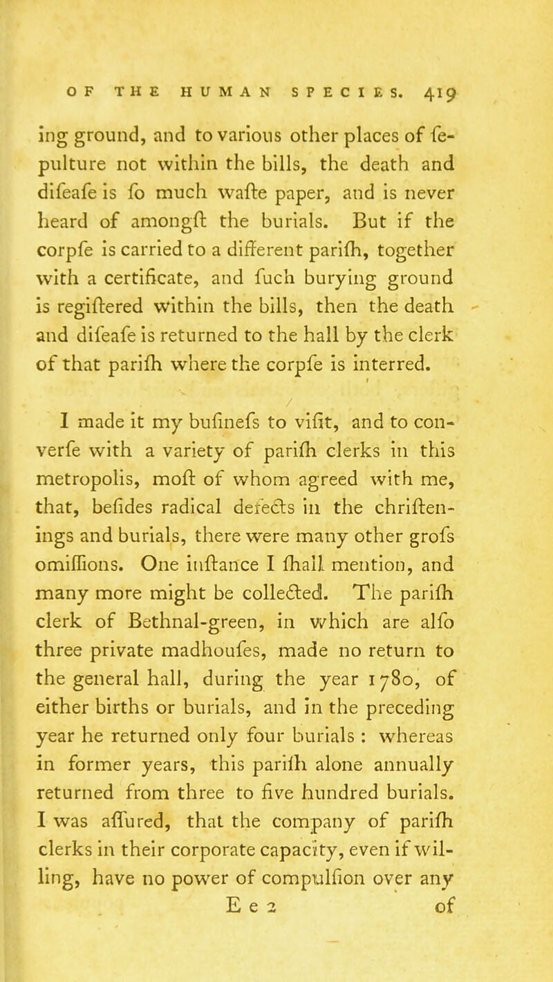 ing ground, and to various other places of fe- pulture not within the bills, the death and difeafe is fb much wafte paper, and is never heard of amongff. the burials. But if the corpfe is carried to a different parifh, together with a certificate, and fuch burying ground is regiftered within the bills, then the death and difeafe is returned to the hall by the clerk of that parifh where the corpfe is interred. I made it my bufinefs to viHt, and to con- verfe with a variety of parifh clerks in this metropolis, moff. of whom agreed with me, that, befides radical defects in the chriften- ings and burials, there were many other grofs omiflions. One iuftance I mail mention, and many more might be collected. The parifh clerk of Bethnal-green, in which are alfo three private madhoufes, made no return to the general hall, during the year 1780, of either births or burials, and in the preceding year he returned only four burials : whereas in former years, this parilh alone annually returned from three to five hundred burials. I was allured, that the company of parifh clerks in their corporate capacity, even if wil- ling, have no power of compulfion over any E e 2 of