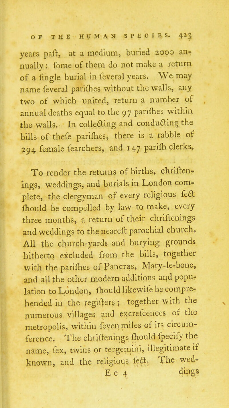 years part, at a medium, buried 2000 an- nually : fome of them do not make a return of a Angle burial in feveral years. We may name feveral parimes without the walls, any two of which united, return a number of annual deaths equal to the 97 parimes within the walls. In collecting and conducting the bills of thefe parimes, there is a rabble of 294 female fearchers, and 147 parifh clerks. To render the returns of births, chriften- ings, weddings, and burials in London com- plete, the clergyman of every religious fe£t mould be compelled by law to make, every three months, a return of their chriftenings and weddings to the neareft parochial church. All the church-yards and burying grounds hitherto excluded from the bills, together with the parimes of Pancras, Mary-le-bone, and all the other modern additions and popu- lation to London, mould likewife be compre- hended in the regifters; together with the numerous villages and excrefcences of the metropolis, within feven miles of its circum- ference. The chriftenings Ihould fpecify the name, fex, twins or tergemini, illegitimate if known, and the religious feci. The wed- E e 4 #PSS
