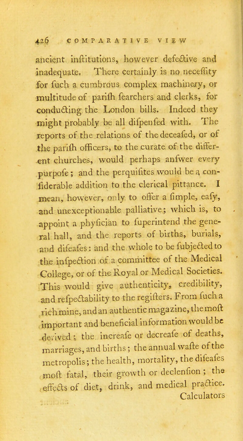 ancient inftitutions, however defective and inadequate. There certainly is no neceffity for fuch a cumbrous complex machinery, or multitude of parifh fearchers and clerks, for conducting the London bills. Indeed they might probably be all difpenfed with. The reports of the relations of thedeceafed, or of the parifh officers, to the curate of the differ- ent churches, would perhaps anfwer every purpofe; and the perquifites would be a con- siderable addition to the clerical pittance. I mean, however, only to offer a fimple, eafy, and unexceptionable palliative; which is, to . appoint a phyfician to fuperintend the gene- ral hall, and the reports of births, burials, and difeafes: and the whole to be fubjededto the infpeaion of a committee of the Medical College, or of the Royal or Medical Societies. This would give authenticity,, credibility, and refpedabiiity to the regifters. From fuch a rich mine, and an authentic magazine, the moft important and beneficial information would be delved ; the increafe or decreafe of deaths, marriages, and births; the annual wafte of the metropolis; the health, mortality, the difeafes moft fatal, their growth or declenfion ; the effeasof diet, drink, and medical praftice. Calculators