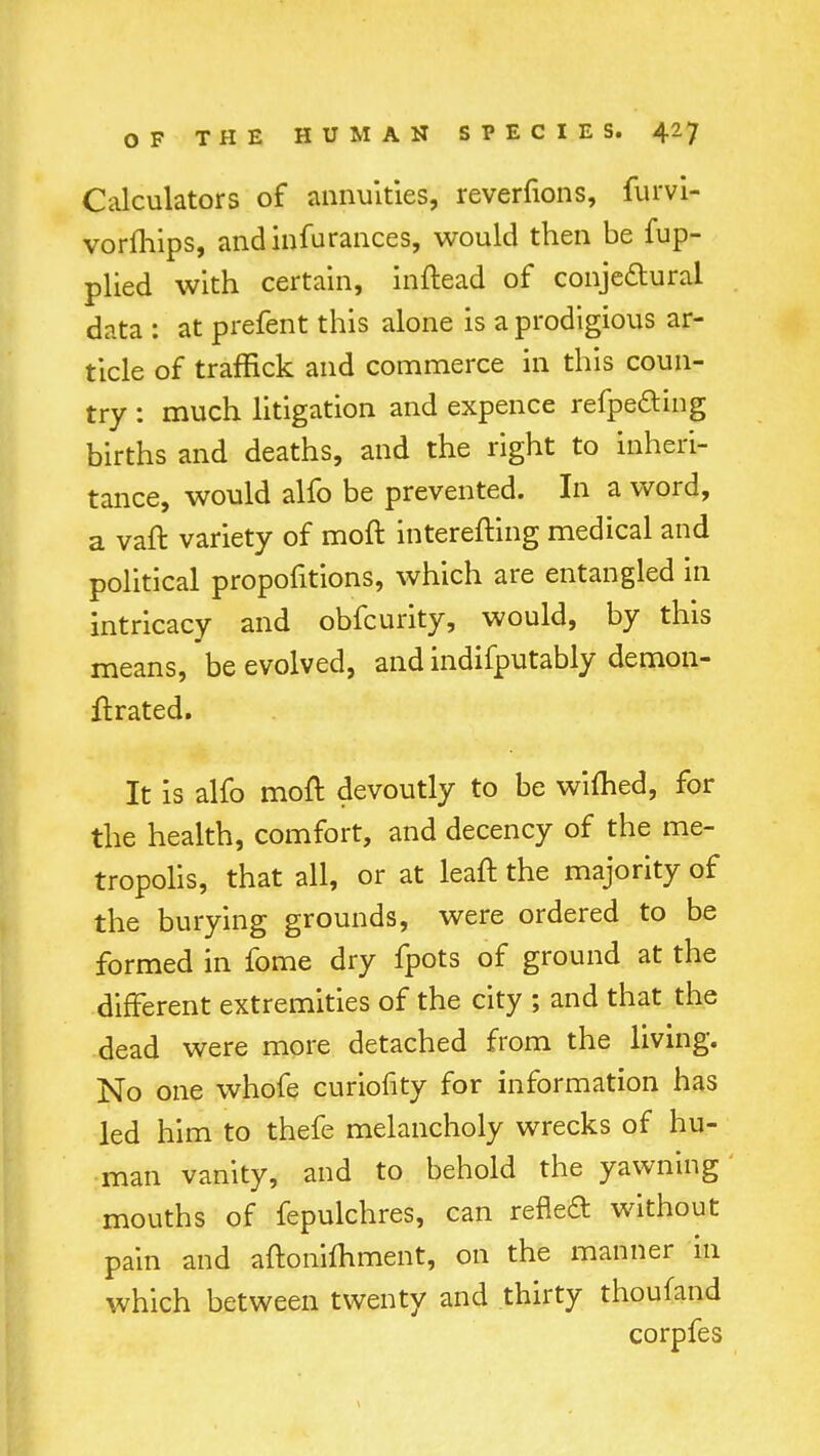 Calculators of annuities, reverfions, furvi- vorfhips, andinfurances, would then be fup- plied with certain, inftead of conjectural data : at prefent this alone is a prodigious ar- ticle of traffick and commerce in this coun- try : much litigation and expence refpe&ing births and deaths, and the right to inheri- tance, would alfo be prevented. In a word, a vaft variety of moft interefting medical and political proportions, which are entangled in intricacy and obfcurity, would, by this means, be evolved, and indifputably demon- ftrated. It is alfo moft devoutly to be wifhed, for the health, comfort, and decency of the me- tropolis, that all, or at leaft the majority of the burying grounds, were ordered to be formed in fome dry fpots of ground at the different extremities of the city ; and that the dead were more detached from the living. No one whofe curiofity for information has led him to thefe melancholy wrecks of hu- man vanity, and to behold the yawning mouths of fepulchres, can reneft without pain and aftonifliment, on the manner in which between twenty and thirty thoufand corpfes