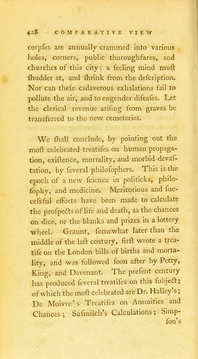 corpfes are annually crammed into various holes, corners, public thoroughfares, and churches of this city: a feeling mind muft fhudder at, and mrink from the defcription. Nor can thefe cadaverous exhalations fail to pollute the air, and to engender difeafes. Let the clerical revenue arifing from graves be transferred to the new cemeteries. We mall conclude, by pointing out the moft celebrated treatifes on human propaga- tion, exigence, mortality, and morbid devaf- tation, by feveral philofophers. This is the epoch of a new fcience in politicks, philo- fophy, and medicine. Meritorious and fuc- cefsful efforts have been made to calculate the profpeds of life and death, as the chances on dice, or the blanks and prizes in a lottery wheel. Graunt, fomewhat later than the middle of the laft century, firft wrote a trea- tife on the London bills of births and morta- lity, and was followed foon after by Petty, King, and Davenant. The prefent century has produced feveral treatifes on this fubject; of which the moft celebrated are Dr. Halley's; De Moivre's Treatifes on Annuities and Chances; Sufmilch's Calculations; Simp- fon's