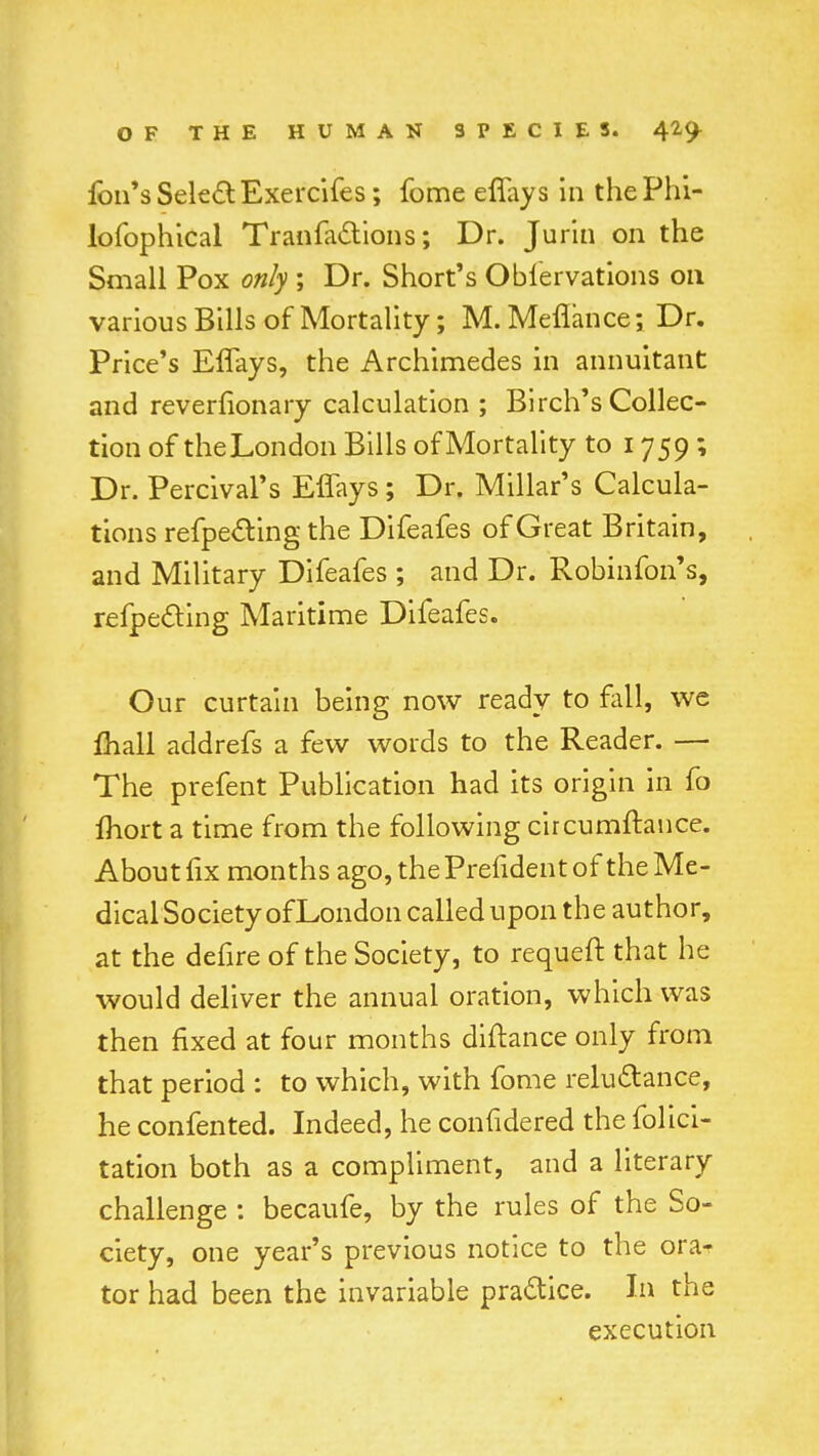 foil's Select Exercifes; fome effays in thePhi- lofophical Tranfactions; Dr. Jurin on the Small Pox only ; Dr. Short's Obfervations on various Bills of Mortality; M. Meflance; Dr. Price's Effays, the Archimedes in annuitant and revernonary calculation ; Birch's Collec- tion of theLondon Bills of Mortality to 1759 ; Dr. Percival's Effays; Dr. Millar's Calcula- tions refpecting the Difeafes of Great Britain, and Military Difeafes ; and Dr. Robinfon's, reflecting Maritime Difeafes. Our curtain being now ready to fall, we fhall addrefs a few words to the Reader. — The prefent Publication had its origin in fo fliort a time from the following circumftance. About fix months ago, the Prefident of the Me- dical Society of London called upon the author, at the defire of the Society, to requeft that he would deliver the annual oration, which was then fixed at four months diftance only from that period : to which, with fome reluctance, he confented. Indeed, he confidered the folic!- tation both as a compliment, and a literary challenge : becaufe, by the rules of the So- ciety, one year's previous notice to the ora- tor had been the invariable practice. In the execution