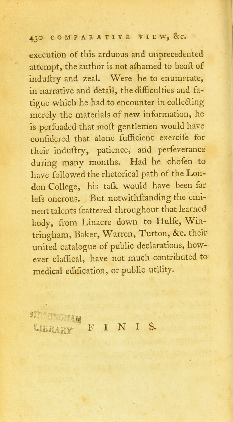 execution of this arduous and unprecedented attempt, the author is not alhamed to boaft of induftry and zeal. Were he to enumerate, in narrative and detail, the difficulties and fa- tigue which he had to encounter in collecting merely the materials of new information, he is perfuaded that moft gentlemen would have confidered that alone fufficient exercife for their induftry, patience, and perfeverance during many months. Had he chofen to have followed the rhetorical path of the Lon- don College, his talk would have been far lefs onerous. But notwithftanding the emi- nent talents fcattered throughout that learned body, from Linacre down to Hulfe, Win- tringham, Baker, Warren, Turton, &c. their united catalogue of public declarations, how- ever claffical, have not much contributed to medical edification, or public utility. UliiiAity ' F . I N I S.