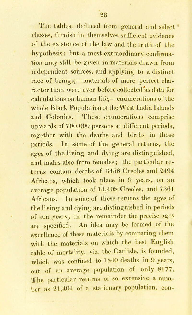 The tables, deduced from general and select ' classes, furnish in themselves sufficient evidence of the existence of the law and the truth of the hypothesis; but a most extraordinary confirma- tion may still be given in materials drawn from independent sources, and applying to a distinct race of beings,—materials of more perfect cha- racter than were ever before collected'as data for calculations on human life,—enumerations of the whole Black Population of the West India Islands and Colonies. These enumerations comprise upwards of 700,000 persons at different periods, together with the deaths and births in those periods. In some of the general returns, the ages of the living and dying are distinguished, and males also from females; the particular re- turns contain deaths of 3458 Creoles and 2494 Africans, which took place in 9 years, on an average population of 14,408 Creoles, and 7361 Africans. In some of these returns the ages of the living and dying are distinguished in periods of ten years; in the remainder the precise ages are specified. An idea may be formed of the excellence of these materials by comparing them with the materials on which the best English table of mortality, viz. the Carlisle, is founded, which was confined to 1840 deaths in 9 years, out of an average population of only 8177. The particular returns of so extensive a num- ber as 21,404 of a stationary population, con-