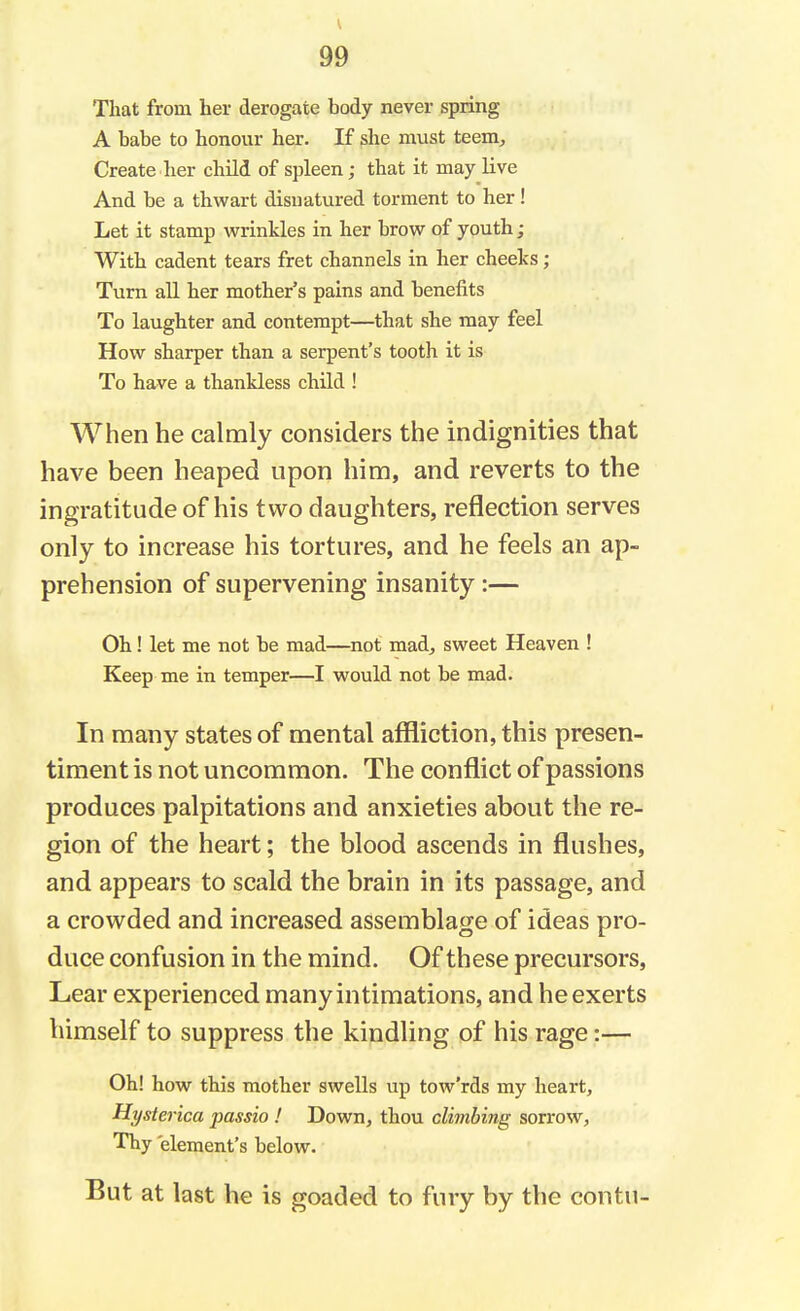 That from her derogate body never spring A babe to honour her. If she must teem, Create her child of spleen; that it may live And be a thwart disnatured torment to her! Let it stamp wrinkles in her brow of youth; With cadent tears fret channels in her cheeks; Turn all her mother's pains and benefits To laughter and contempt—that she may feel How sharper than a serpent's tooth it is To have a thankless child ! When he calmly considers the indignities that have been heaped upon him, and reverts to the ingratitude of his two daughters, reflection serves only to increase his tortures, and he feels an ap- prehension of supervening insanity :— Oh! let me not be mad—not mad, sweet Heaven ! Keep me in temper—I would not be mad. In many states of mental affliction, this presen- timent is not uncommon. The conflict of passions produces palpitations and anxieties about the re- gion of the heart; the blood ascends in flushes, and appears to scald the brain in its passage, and a crowded and increased assemblage of ideas pro- duce confusion in the mind. Of these precursors, Lear experienced many intimations, and he exerts himself to suppress the kindling of his rage:— Oh! how this mother swells up tow'rds my heart, Hysterica passio ! Down, thou climbing sorrow, Thy element's below. But at last he is goaded to fury by the contu-