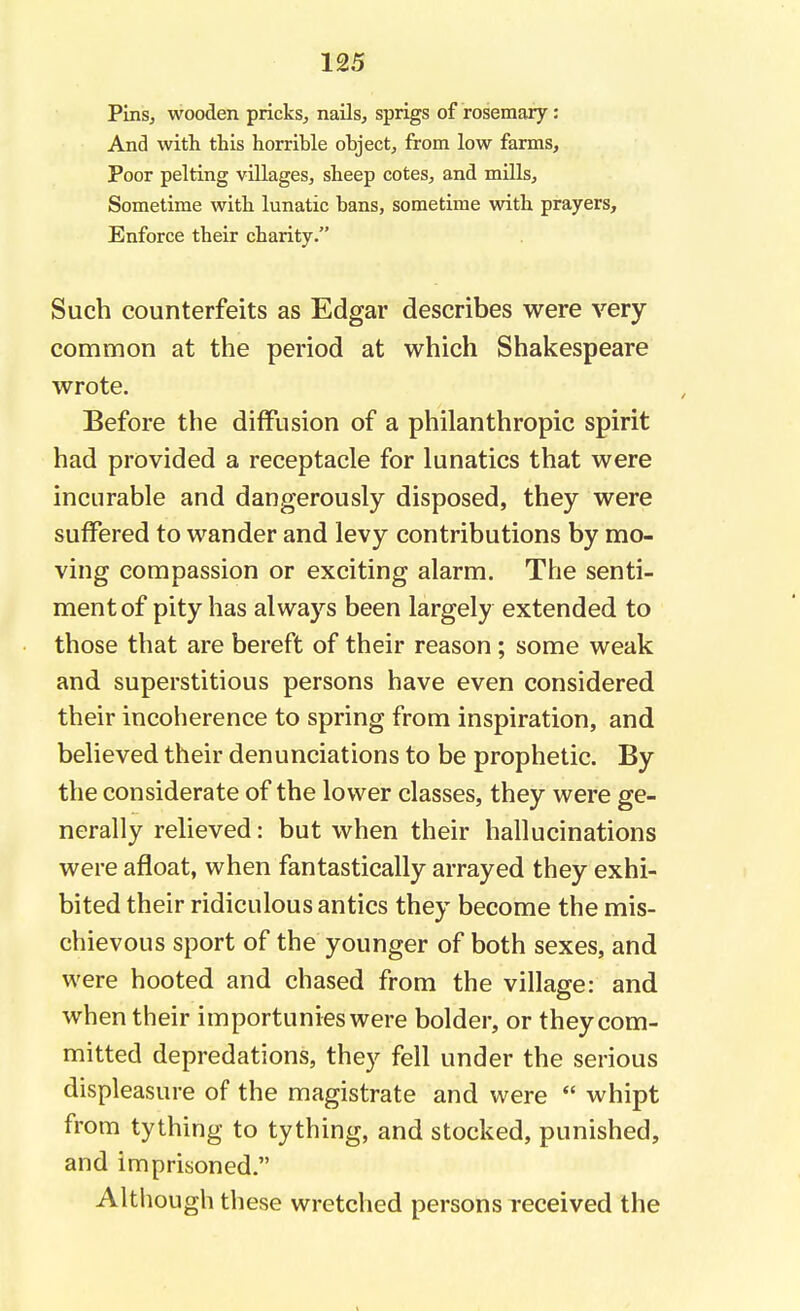 Pins, wooden pricks, nails, sprigs of rosemary: And with this horrible object, from low farms, Poor pelting villages, sheep cotes, and mills. Sometime with lunatic bans, sometime with prayers, Enforce their charity. Such counterfeits as Edgar describes were very- common at the period at which Shakespeare wrote. Before the diffusion of a philanthropic spirit had provided a receptacle for lunatics that were incurable and dangerously disposed, they were suffered to wander and levy contributions by mo- ving compassion or exciting alarm. The senti- ment of pity has always been largely extended to those that are bereft of their reason; some weak and superstitious persons have even considered their incoherence to spring from inspiration, and believed their denunciations to be prophetic. By the considerate of the lower classes, they were ge- nerally relieved: but when their hallucinations were afloat, when fantastically arrayed they exhi- bited their ridiculous antics they become the mis- chievous sport of the younger of both sexes, and were hooted and chased from the village: and when their importunies were bolder, or they com- mitted depredations, they fell under the serious displeasure of the magistrate and were  whipt from tything to tything, and stocked, punished, and imprisoned. Although these wretched persons received the