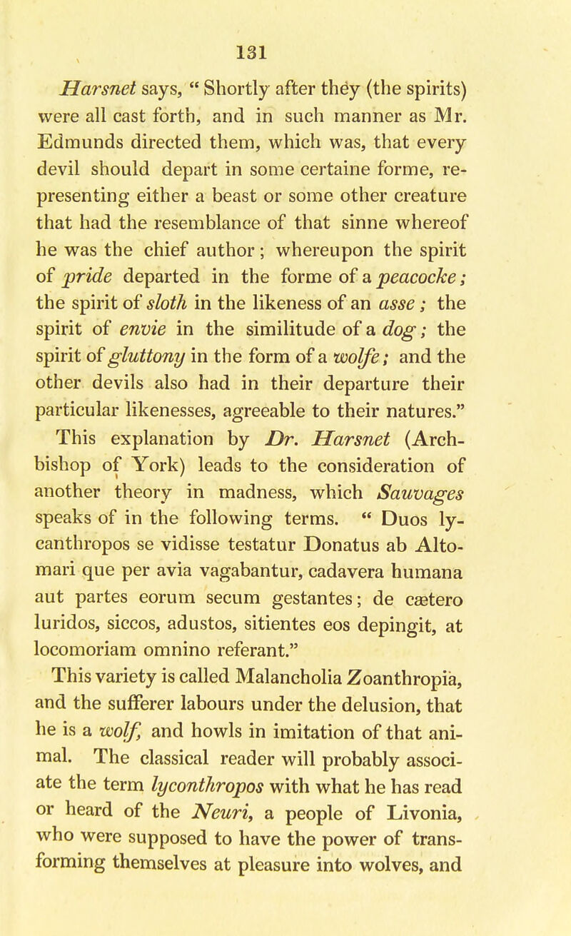 Harsnet says,  Shortly after they (the spirits) were all cast forth, and in such manner as Mr. Edmunds directed them, which was, that every devil should depart in some certaine forme, re- presenting either a beast or some other creature that had the resemblance of that sinne whereof he was the chief author; whereupon the spirit of pride departed in the forme of a peacocke; the spirit of sloth in the likeness of an asse; the spirit of envie in the similitude of a dog; the spirit of gluttony in the form of a wolfe; and the other devils also had in their departure their particular likenesses, agreeable to their natures. This explanation by Dr. Harsnet (Arch- bishop of York) leads to the consideration of another theory in madness, which Sauvages speaks of in the following terms.  Duos ly- canthropos se vidisse testatur Donatus ab Alto- mari que per avia vagabantur, cadavera humana aut partes eorum secum gestantes; de castero luridos, siccos, adustos, sitientes eos depingit, at locomoriam omnino referant. This variety is called Malancholia Zoanthropia, and the sufferer labours under the delusion, that he is a wolf, and howls in imitation of that ani- mal. The classical reader will probably associ- ate the term lyconthropos with what he has read or heard of the Neuri, a people of Livonia, who were supposed to have the power of trans- forming themselves at pleasure into wolves, and