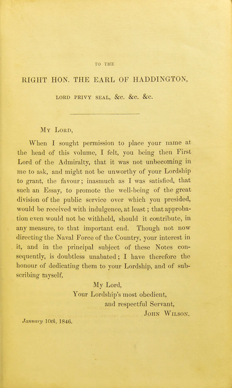 TO THE RIGHT HON. THE EARL OF HADDINGTON, LORD PRIVY SEAL, &C. &C. 8cC. My Loud, When I sought permission to place your name at the head of this volume, I felt, you being then First Lord of the Admiralty, that it was not unbecoming in me to ask, and might not be unworthy of your Lordship to grant, the favour; inasmuch as I was satisfied, that such an Essay, to promote the well-being of the great division of the public service over which you presided, would be received with indulgence, at least; that approba- tion even would not be withheld, should it contribute, in any measure, to that important end. Though not now directing the Naval Force of the Country, your interest in it, and in the principal subject of these Notes con- sequently, is doubtless unabated; I have therefore the honour of dedicating them to your Lordship, and of sub- scribing myself, My Lord, Your Lordship's most obedient, and respectful Servant, John Wilson. Jammry I0(h, 1846.