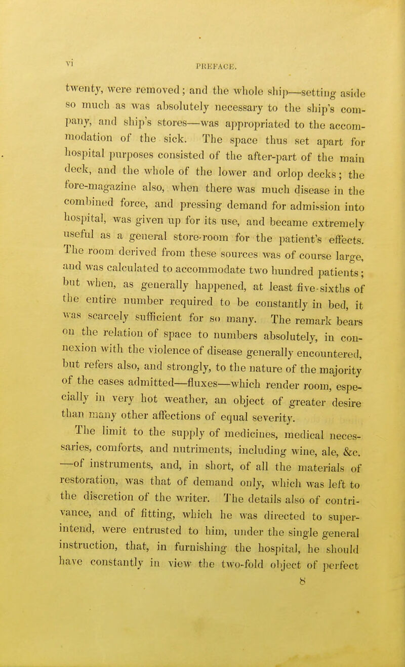 V' PHEFACE. twenty, were removed; and the whole shij)—setting aside so much as was absolutely necessary to the ship s com- pany, and ship's stores—was aj^propriated to the accom- modation of the sick. The space thus set apart for hospital purposes consisted of the after-part of the main deck, and the whole of the lower and orlop decks; the fore-magazine also, when there was much disease in the combined force, and pressing demand for admission into hospital, was given up for its use, and became extremely useful as a general store-room for the patient's effects. The room derived from these sources was of course large, and was calculated to accommodate two hundred patients; but when, as generally happened, at least five-sixths of the entire number required to be constantly in bed, it was scarcely sufficient for s.. many. The remark bears on the relation of space to numbers absolutely, in con- nexion Avith the violence of disease generally encountered, but refers also, and strongly, to the nature of the majority of the cases admitted—fluxes—which render room, espe- cially in very hot weather, an object of greater desire than many other affections of equal severity. The limit to the supply of medicines, medical neces- saries, comforts, and nutriments, including wine, ale, &c. —of instruments, and, in short, of all the materials of restoration, was that of demand only, which was left to the discretion of the writer. 'J'he details also of contri- vance, and of fitting, which he was directed to super- intend, were entrusted to him, under the single general instruction, that, in furnishing the hospital, he should have constantly in view the two-fold object of perfect 8