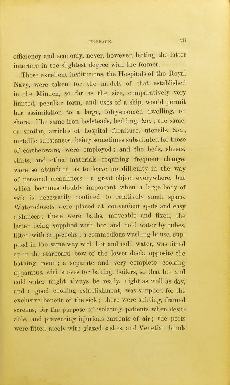 efficiency and economy, never, however, letting the latter interfere in the slightest degree with the former. Those excellent institutions, the Hospitals of the Royal Navy, were taken for the models of that established in the Minden, so far as the size, comparatively very limited, peculiar form, and uses of a ship, would permit her assimilation to a large, lofty-roomed dwelling, on shore. The same iron bedsteads, bedding, &c.; the same, or similar, articles of hospital furniture, utensils, &c.; metallic substances, being sometimes substituted for those of earthenware, were employed ; and the beds, sheets, shirts, and other materials requiring frequent change, were so abundant, as to leave no difficulty in the way of personal cleanliness—a great object everywhere, but which becomes doubly important when a large body of sick is necessarily confined to relatively small space. Water-closets were placed at convenient spots and easy distances; there were baths, moveable and fixed, the latter being supplied with hot and cold water by tubes, fitted with stop-cocks ; a commodious washing-house, sup- plied in the same way with hot and cold water, was fitted up in the starboard bow of the lower deck, opposite the bathing room; a separate and very complete cooking apparatus, with stoves for baking, boilers, so that hot and cold water might always be ready, night as well as day, and a good cooking establishment, was supplied for the exclusive benefit of the sick; there were shifting, framed screens, for the purpose of isolating patients when desir- able, and preventing injurious currents of air ; the ports were fitted nicely v/ith glazed sashes, and Venetian blinds