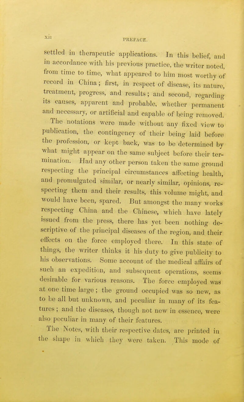 settled ill tlierapeutic applications. In this belief, and in accordance with his previous practice, the writer noted, from time to time, what appeared to him most worthy of record in China; first, in respect of disease, its nature, treatment, progress, and results; and second, regarding its causes, apjKxrent and probable, whether permanent and necessary, or artificial and capable of being removed. The notations were made without any fixed view to publication, the contingency of their being laid before the profession, or kept back, was to be determined by what might appear on the same subject before their ter- mination. Had any other person taken the same ground respecting the principal circumstances aflfecting health, and promulgated similar, or nearly similar, opinions, re- specting them and their results, this volume might, and would have been, spared. But amongst the many works respecting China and the Chinese, which have lately issued from the press, there has yet been nothing de- scriptive of the principal diseases of the region, and their effects on the force employed there. In this state of things, the writer thinks it his duty to give publicity to his observations. Some account of the medical affairs of such an expedition, and subsequent operations, seems desirable for various reasons. The force employed was at one time large; the ground occupied was so new, as to be all but unknown, and peculiar in many of its fea- tures ; and the diseases, though not new in essence, were also peculiar in many of their features. The Notes, with their respective dates, are printed in the shape in which they were taken. This mode of