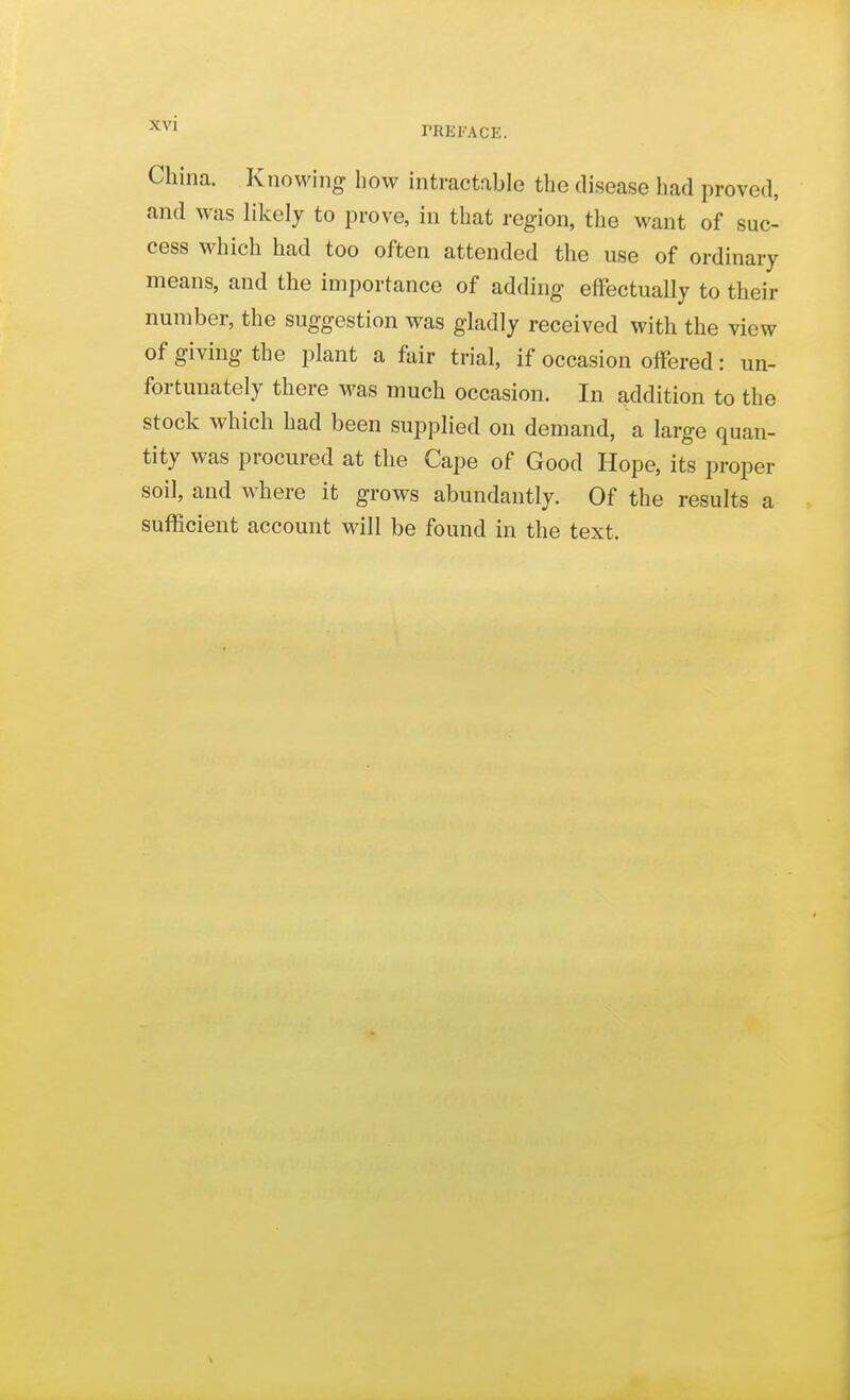 rREFACE. China. Knowing how intractable the disease had proved, and was likely to prove, in that region, the want of suc- cess which had too often attended the use of ordinary means, and the importance of adding effectually to their number, the suggestion was gladly received with the view of giving the plant a fair trial, if occasion offered: un- fortunately there was much occasion. In addition to the stock which had been supplied on demand, a large quan- tity was procured at the Cape of Good Hope, its proper soil, and where it grows abundantly. Of the results a sufficient account will be found in the text.