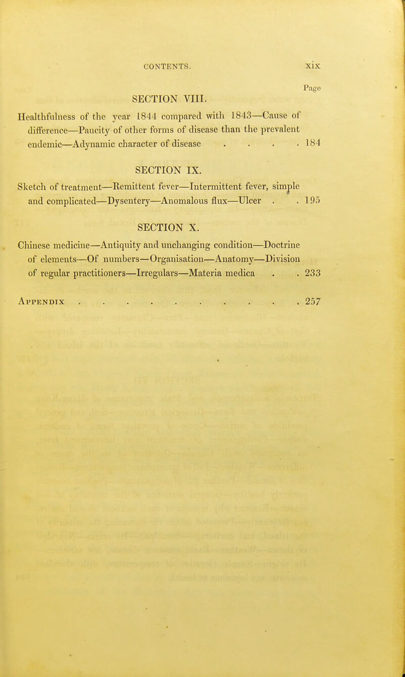 Page SECTION VIII. Healthfulness of the year 1844 compared with 1843—Cause of difference—Paucity of other forms of disease than the prevalent endemic—Adynamic character of disease . . . .184 SECTION IX. Sketch of treatment—Remittent fever—Intermittent fever, simple and compUcated—Dysentery—Anomalous flux—Ulcer . .19.5 SECTION X. Chinese medicine—Antiquity and unchanging condition—Doctrine of elements—Of numbers—Organisation—Anatomy—Division of regular practitioners—Irregulars—Materia medica . . 233 Appendix .......... 257