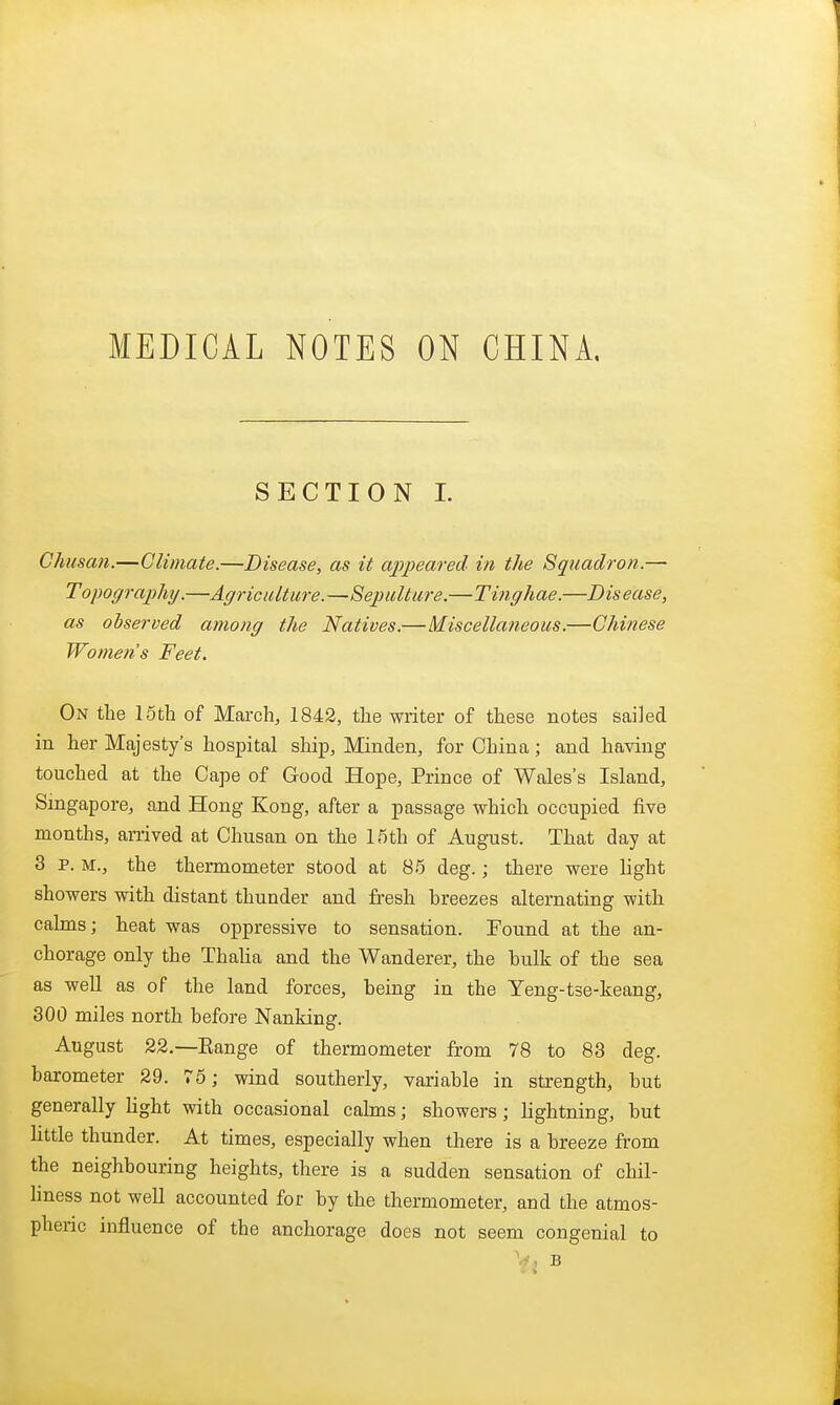 MEDICAL NOTES ON CHINA, SECTION I. Chusan.—Climate.—Disease, as it appeared in the Squadron.— Topography.—Agriculture.—Sepulture.—Tinghae.—Disease, as ohserved among the Natives.—Miscellaneous.—Chinese Women's Feet. On the 15th of March, 1842, the writer of these notes sailed in her Majesty's hospital ship, Minden, for China; and having touched at the Cape of Good Hope, Prince of Wales's Island, Singapore, and Hong Kong, after a passage which occupied five months, arrived at Chusan on the 1,5th of August. That day at 3 p. M., the thermometer stood at 85 deg.; there were light showers with distant thunder and fresh breezes alternating with calms; heat was oppressive to sensation. Found at the an- chorage only the Thaha and the Wanderer, the hulk of the sea as well as of the land forces, being in the Yeng-tse-keang, 300 miles north before Nanking. August 22.—Eange of thermometer from 78 to 83 deg. barometer 29. 75; wind southerly, variable in strength, but generally Hght with occasional calms; showers; Lightning, but httle thunder. At times, especially when there is a breeze from the neighbouring heights, there is a sudden sensation of chil- hness not well accounted for by the thermometer, and the atmos- pheric influence of the anchorage does not seem congenial to