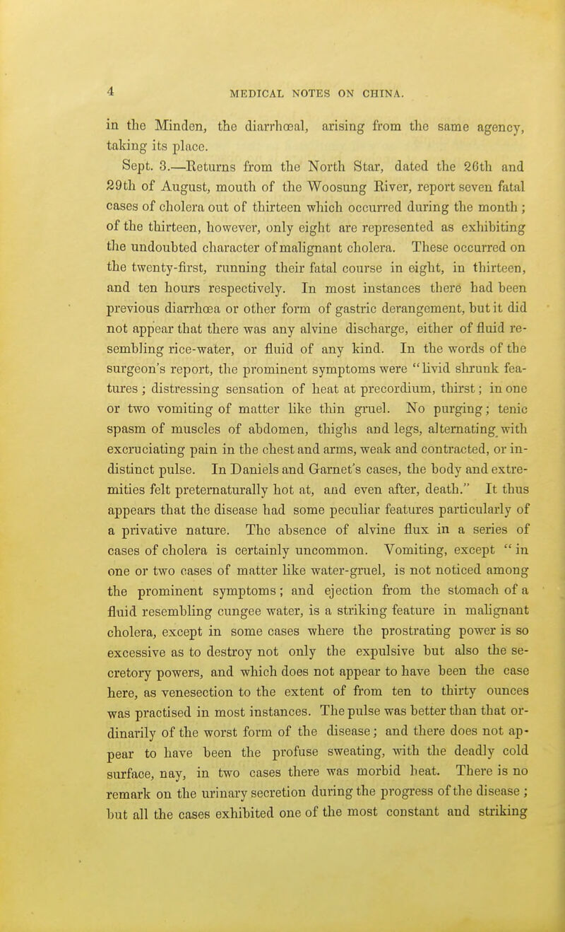 in the Minden, the diarrhoeal, arising from the same agency, taking its place. Sept. 3.—Returns from the North Star, dated the 26th and 29 th of August, mouth of the Woosung River, report seven fatal cases of cholera out of thirteen which occun'ed during the month ; of the thirteen, however, only eight are represented as exhibiting the undoubted character of malignant cholera. These occurred on the twenty-first, running their fatal course in eight, in thirteen, and ten hours respectively. In most instances there had been previous diarrhoea or other form of gastric derangement, but it did not appear that there was any alvine discharge, either of fluid re- sembling rice-water, or fluid of any kind. In the words of the surgeon's report, the prominent symptoms were livid shrunk fea- tures ; distressing sensation of heat at precordium, thirst; in one or two vomiting of matter like thin gruel. No purging; tenic spasm of muscles of abdomen, thighs and legs, alternating with excruciating pain in the chest and arms, weak and contracted, or in- distinct pulse. In Daniels and Garnet's cases, the body and extre- mities felt preternaturally hot at, and even after, death. It thus appears that the disease had some peculiar features particularly of a privative nature. The absence of alvine flux in a series of cases of cholera is certainly uncommon. Vomiting, except  in one or two cases of matter like water-gruel, is not noticed among the prominent symptoms; and ejection from the stomach of a fluid resembling cungee water, is a striking feature in mahgnant cholera, except in some cases where the prostrating power is so excessive as to destroy not only the expulsive but also the se- cretory powers, and which does not appear to have been the case here, as venesection to the extent of from ten to thirty ounces was practised in most instances. The pulse was better than that or- dinarily of the worst form of the disease; and there does not ap- pear to have been the profuse sweating, with the deadly cold surface, nay, in two cases there was morbid heat. There is no remark on the urinary secretion during the progress of the disease ; but all the cases exhibited one of the most constant and striking