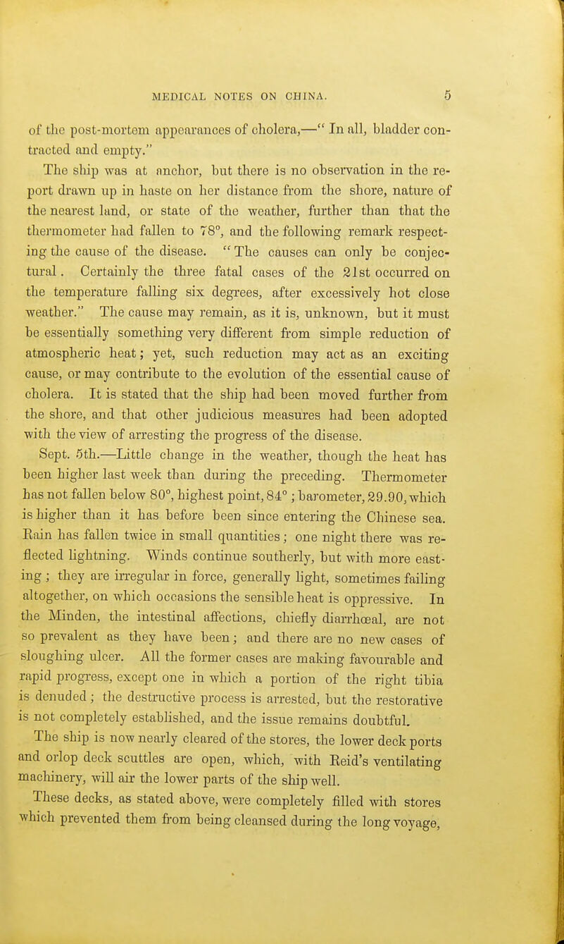 of the post-mortem appearances of cholera,— In all, bladder con- tracted and empty. The ship was at anchor, but there is no observation in the re- port drawn up in haste on her distance from the shore, nature of the nearest land, or state of the weather, further than that the thermometer had fallen to 78°, and the following remark respect- ing the cause of the disease. The causes can only be conjec- tural. Certainly the three fatal cases of the 21st occurred on the temperature falhng six degrees, after excessively hot close weather. The cause may remain, as it is, unknown, but it must he essentially something very different from simple reduction of atmospheric heat; yet, such reduction may act as an exciting cause, or may contribute to the evolution of the essential cause of cholera. It is stated that the ship had been moved further from the shore, and that other judicious measures had been adopted with the view of arresting the progress of the disease. Sept. 5th.—Little change in the weather, though the heat has been higher last week than during the preceding. Thermometer has not fallen below 80°, highest point, 84°; barometer, 29.90, which is higher than it has before been since entering the Chinese sea. Eain has fallen twice in small quantities; one night there was re- flected hghtning. Winds continue southerly, but with more east- ing ; they are irregular in force, generally light, sometimes failing altogether, on which occasions the sensible heat is oppressive. In the Minden, the intestinal affections, chiefly diarrhoeal, are not so prevalent as they have been; and there are no new cases of sloughing ulcer. All the former cases are maldng favourable and rapid progress, except one in which a portion of the right tibia is denuded; the destructive process is arrested, but the restorative is not completely established, and the issue remains doubtful. The ship is now nearly cleared of the stores, the lower deck ports and orlop deck scuttles are open, which, with Reid's ventilating machinery, will air the lower parts of the ship well. These decks, as stated above, were completely filled with stores which prevented them from being cleansed during the long voyage,