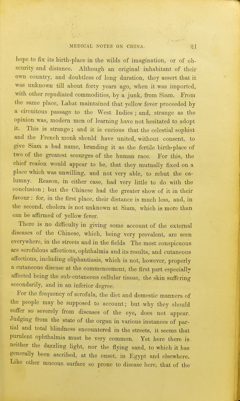 hope to fix its birth-place in the wilds of imagination, or of ob- scurity and distance. Although an original inhabitant of their own country, and doubtless of long duration, they assert that it was unknown till about forty years a^o, when it was imported, with other repudiated commodities, by a junk, from Siam. From the same place, Labat maintained that yellow fever proceeded by a circuitous passage to the West Indies ; and, strange as the opinion was, modern men of learning have not hesitated to adopt it. This is strange; and it is curious that the celestial sophist and the French monk should have united, without consent, to give Siam a bad name, branding it as the fertile birth-place of two of the greatest scourges of the human race. For this, the chief reason would appear to be, that they mutually fixed on a place which was unwilling, and not very able, to rebut the ca- lumny. Eeason, in either case, had very little to do with the conclusion; but the Chinese had the greater show of it in their favour: for, in the first place, their distance is much less, and, in the second, cholera is not unknown at Siam, which is more than can be affirmed of yellow fever. There is no difficulty in giving some account of the external diseases of the Chinese, which, being very prevalent, are seen everywhere, in the streets and in the fields The most conspicuous are scrofulous aff'ections, ophthalmia and its results, and cutaneous affections, including eliphantiasis, which is not, however, properly a cutaneous disease at the commencement, the first part especially affected being the sub-cutaneous cellular tissue, the skin suffering secondarily, and in an inferior degree. For the frequency of scrofula, the diet and domestic manners of the people may be supposed to account; but why they should suffer so severely from diseases of the eye, does not appear. Judging from the state of the organ in various instances of par- tial and total blindness encountered in the streets, it seems that purulent ophthalmia must be very common. Yet here there is. neither the dazzling light, nor the flying sand, to which it has generally been ascribed, at the onset, in Egypt and elsewhere. Like other mucous, surface so prone to disease here, that of the