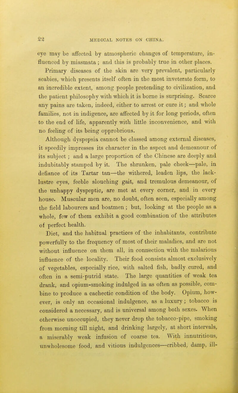 eye may be affected by atmospheric changes of temperature, in- fluenced by miasmata; and this is probably true in other places. Primary diseases of the skin are very prevalent, particularly scabies, which presents itself often in the most inveterate form, to an incredible extent, among people pretending to civilization, and the patient philosophy with which it is borne is surprising. Scarce any pains are taken, indeed, either to arrest or cure it; and whole families, not in indigence, are affected by it for long periods, often to the end of life, apparently with Uttle inconvenience, and with no feeling of its being opprobrious. Although dyspepsia cannot be classed among external diseases, it speedily impresses its character in the aspect and demeanour of its subject; and a large proportion of the Chinese are deeply and indubitably stamped by it. The shrunken, pale cheek—pale, in defiance of its Tartar tan—the withered, leaden lips, the lack- lustre eyes, feeble slouching gait, and tremulous demeanour, of the unhappy dyspeptic^ are met at every corner, and in every house. Muscular men are, no doubt, often seen, especially among the field labourers and boatmen ; but, looking at the people as a whole, few of them exhibit a good combination of the attributes of perfect health. Diet, and the habitual practices of the inhabitants, contribute powerfully to the frequency of most of their maladies, and are not without influence on them all, in connection with the malarious influence of the locality. Their food consists almost exclusively of vegetables, especially rice, with salted fish, badly cured, and often in a semi-putrid state. The large quantities of weak tea drank, and opium-smoking indulged in as often as possible, com- bine to produce a cachectic condition of the body. Opium, how- ever, is only an occasional indulgence, as a luxury; tobacco is considered a necessary, and is universal among both sexes. When otherwise unoccupied, they never drop the tobacco-pipe, smoking from morning till night, and drinking largely, at short intei-vals, a miserably weak infusion of coarse tea. With innutritions, unwholesome food, and vitious indulgences—cribbed, damp, ill-