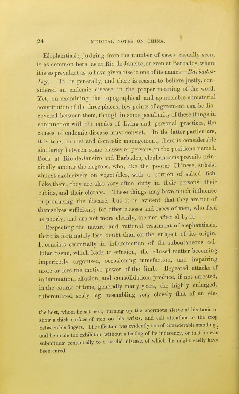 i Elephantiasis, judging from the number of cases casually seen, is as common here as at Rio de Janeiro, or even at Barbados, where it is so prevalent as to have given rise to one of its names—Barbados- Leg. It is generally, and there is reason to beheve justly, con- sidered an endemic disease in the proper meaning of the word. Yet, on examining the topographical and appreciable climatorial constitution of the three places, few points of agreement can be dis- covered between them, though in some peculiarity of these things in conjunction with the modes of Hving and personal practices, the causes of endemic disease must consist. In the latter particulars, it is true, in diet and domestic management, there is considerable similarity between some classes of persons, in the positions named. Both at Rio de Janeiro and Barbados, elephantiasis prevails prin- cipally among the negroes, who, like the poorer Chinese, subsist almost exclusively on vegetables, with a portion of salted fish. Like them, they are also very often dirty in their persons, their cabins, and their clothes. These things may have much influence in producing the disease, but it is evident that they are not of themselves sufficient; for other classes and races of men, who feed as poorly, and are not more cleanly, are not affected by it. Respecting the nature and rational treatment of elephantiasis, there is fortunately less doubt than on the subject of its origin. It consists essentially in inflammation of the subcutaneous cel- lular tissue, which leads to eff'usion, the effused matter becoming imperfectly organised, occasioning tumefaction, and impairing more or less the motive power of the limb. Repeated attacks of inflammation, effusion, and consohdation, produce, if not arrested, in the course of time, generally many years, the highly enlarged, tuberculated, scaly leg, resembhng very closely that of an ele- the host, whom he sat next, turning up the enormous sleeve of his tunic to show a thick surface of itch on his wrists, and call attention to the crop between his fingers. The affection was evidently one of considerable standing, and he made the exhibition without a feehng of its indecency, or that he was submitting contentedly to a sordid disease, of which he might easUy have been cured.