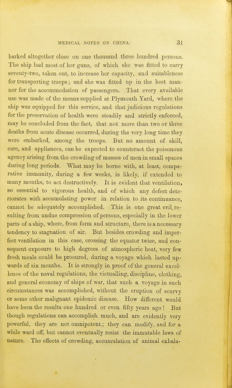 barked altogether close on one thousand three hundred persons. Tlie ship had most of her guns, of which she was fitted to carry seventy-two, taken out, to increase her capacity, and suitableness for transporting troops; and she was fitted up in the best man- ner for the accommodation of passengers. That every available use was made of the means supplied at Plymouth Yard, where the ship was equipped for this service, and that judicious regulations for the preservation of health were steadily and strictly enforced, may be concluded from the fact, that not more than two or three deaths from acute disease occurred, during the very long time they were embarked, among the troops. But no amount of skill, care, and appliances, can be expected to counteract the poisonous agency arising from the crowding of masses of men in small spaces during long periods. What may be borne with, at least, compa- rative immunity, during a few weeks, is likely, if extended to many months, to act destructively. It is evident that ventilation, so essential to vigorous health, and of which any defect dete- riorates with accumulating power in relation to its continuance, cannot be adequately accomplished. This is one great evil, re- sulting from undue compression of persons, especially in the lower parts of a ship, where, from form and structure, there is a necessary tendency to stagnation of air. But besides crowding and imper- fect ventilation in this case, crossing the equator twice, and con- sequent exposure to high degrees of atmospheric heat, very few fresh meals could be procured, during a voyage wliich lasted up- wards of six months. It is strongly in proof of the general excel- lence of the naval regulations, the victualling, discipline, clothing, and general economy of ships of war, that such a voyage in such circumstances was accomplished, without the eruption of scurvy or some other mahgnant epidemic disease. How different would have been the results one hundred or even fifty years ago ! But though regulations can accomplish much, and are evidently very powerful, they are not omnipotent; they can modify, and for a while ward off, but cannot eventually resist the immutable laws of nature. The effects of crowding, accumulation of animal exhala-