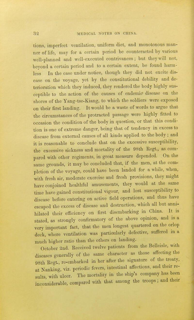 tions, imperfect ventilation, uniform diet, and monotonous man- ner of life, may for a certain period be counteracted by various ■well-planned and well-executed contrivances; but they will not, beyond a certain period and to a certain extent, be found harm- less In the case under notice, though they did not excite dis- ease on the voyage, yet by the constitutional debiUty and de- terioration which they induced, they rendered the body highly sus- ceptible to the action of the causes of endemic disease on the shores of the Yang-tse-Kiang, to which the soldiers were exposed on their first landing. It would be a waste of words to argue that the circumstances of the protracted passage were highly fitted to occasion the condition of the body in question, or that this condi- tion is one of extreme danger, being that of tendency in excess to disease from external causes of all kinds applied to the body ; and it is reasonable to conclude that on the excessive susceptibiUty, the excessive sickness and mortality of the 98th Kegt., as com- pared with other regiments, in great measure depended. On the same grounds, it may be concluded that, if the men, at the com- pletion of the voyage, could have been landed for a while, when, with fresh air, moderate exercise and fresh provisions, they might have conjoined healthful amusements, they would at the same time have gained constitutional vigour, and lost susceptibility to disease before entering on active field operations, and thus have escaped the excess of disease and destruction, which all but anni- hilated their efficiency on first disembarking in China. It is stated, as strongly confirmatory of the above opinion, and is a very important fact, that the men longest quartered on the orlop deck, where ventilation was particularly defective, suffered m a much higher ratio than the others on landing. October 2nd. Received twelve patients from the Belleisle, with diseases generally of the same character as those affecting the 98th Regt, re-embarked in her after the signature of the treaty, at Nanking, viz. periodic fevers, intestinal affections, and their re- sults with nicer. The mortality in the ship's company has been inconsiderable, compared with that among the troops; and their