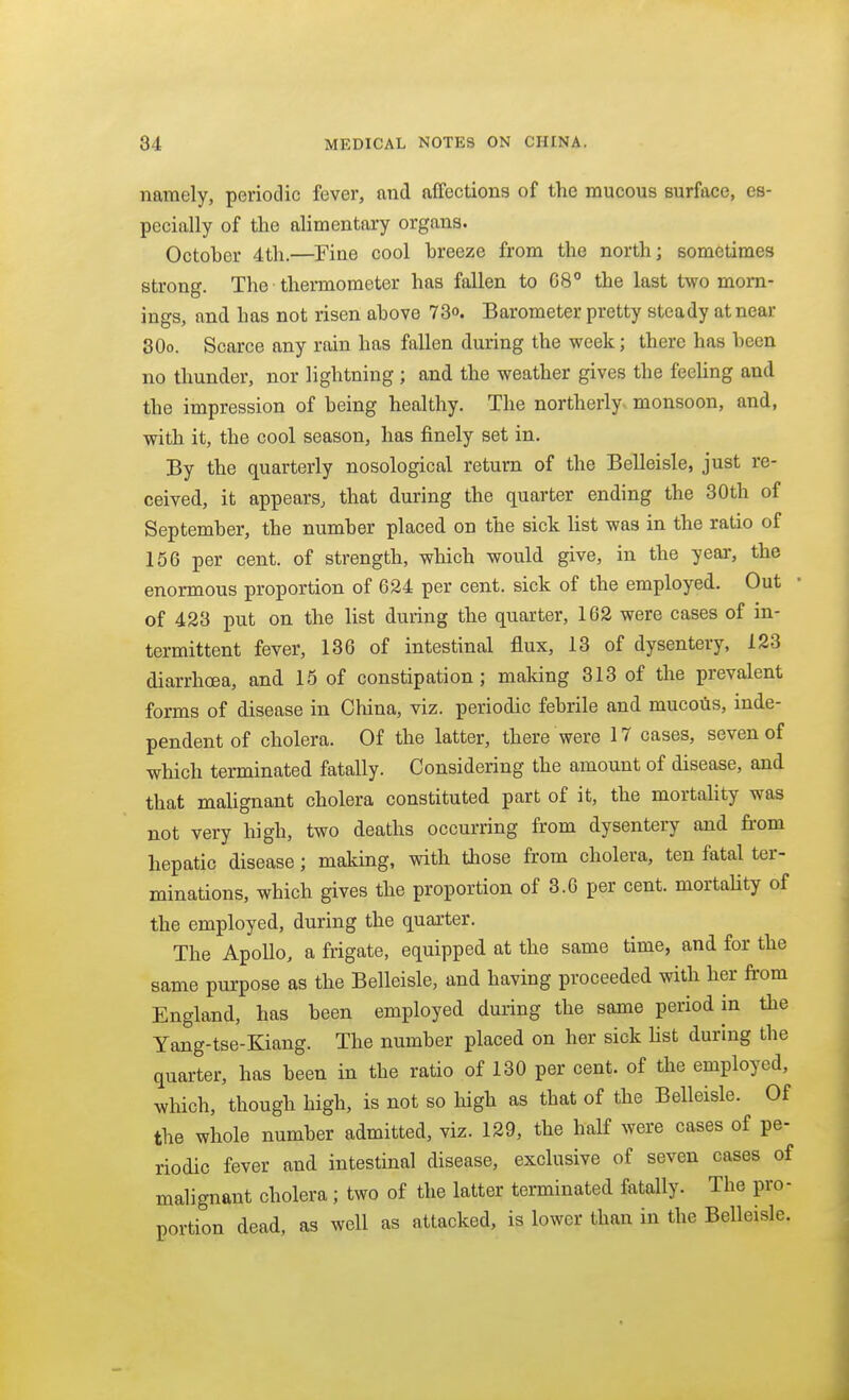 naiTiely, perioclic fever, and affections of the mucous surface, es- pecially of the alimentary organs. October 4th.—Fine cool breeze from the north; sometimes strong. The thermometer has fallen to 68° the last two morn- ings, and has not risen above 73o. Barometer pretty steady at near SOo. Scarce any rain has fallen during the week; there has been no thunder, nor lightning ; and the weather gives the feeUng and the impression of being healthy. The northerly, monsoon, and, with it, the cool season, has finely set in. By the quarterly nosological return of the Belleisle, just re- ceived, it appears, that during the quarter ending the 30th of September, the number placed on the sick hst was in the ratio of 156 per cent, of strength, which would give, in the year, the enormous proportion of 624 per cent, sick of the employed. Out • of 423 put on the list during the quarter, 162 were cases of in- termittent fever, 136 of intestinal flux, 13 of dysentery, 123 diarrhoea, and 15 of constipation; making 313 of the prevalent forms of disease in China, viz. periodic febrile and mucoils, inde- pendent of cholera. Of the latter, there were 17 cases, seven of which terminated fatally. Considering the amount of disease, and that malignant cholera constituted part of it, the mortahty was not very high, two deaths occurring from dysentery and fi-om hepatic disease; making, with those from cholera, ten fatal ter- minations, which gives the proportion of 3.6 per cent, mortality of the employed, during the quarter. The Apollo, a frigate, equipped at the same time, and for the same purpose as the Belleisle, and having proceeded with her from England, has been employed during the same period in the Yong-tse-Kiang. The number placed on her sick hst during the quarter, has been in the ratio of 130 per cent, of the employed, which, though high, is not so high as that of the Belleisle. Of the whole number admitted, viz. 129, the half were cases of pe- riodic fever and intestinal disease, exclusive of seven cases of malignant cholera; two of the latter terminated fatally. The pro- portion dead, as well as attacked, is lower than in the Belleisle.