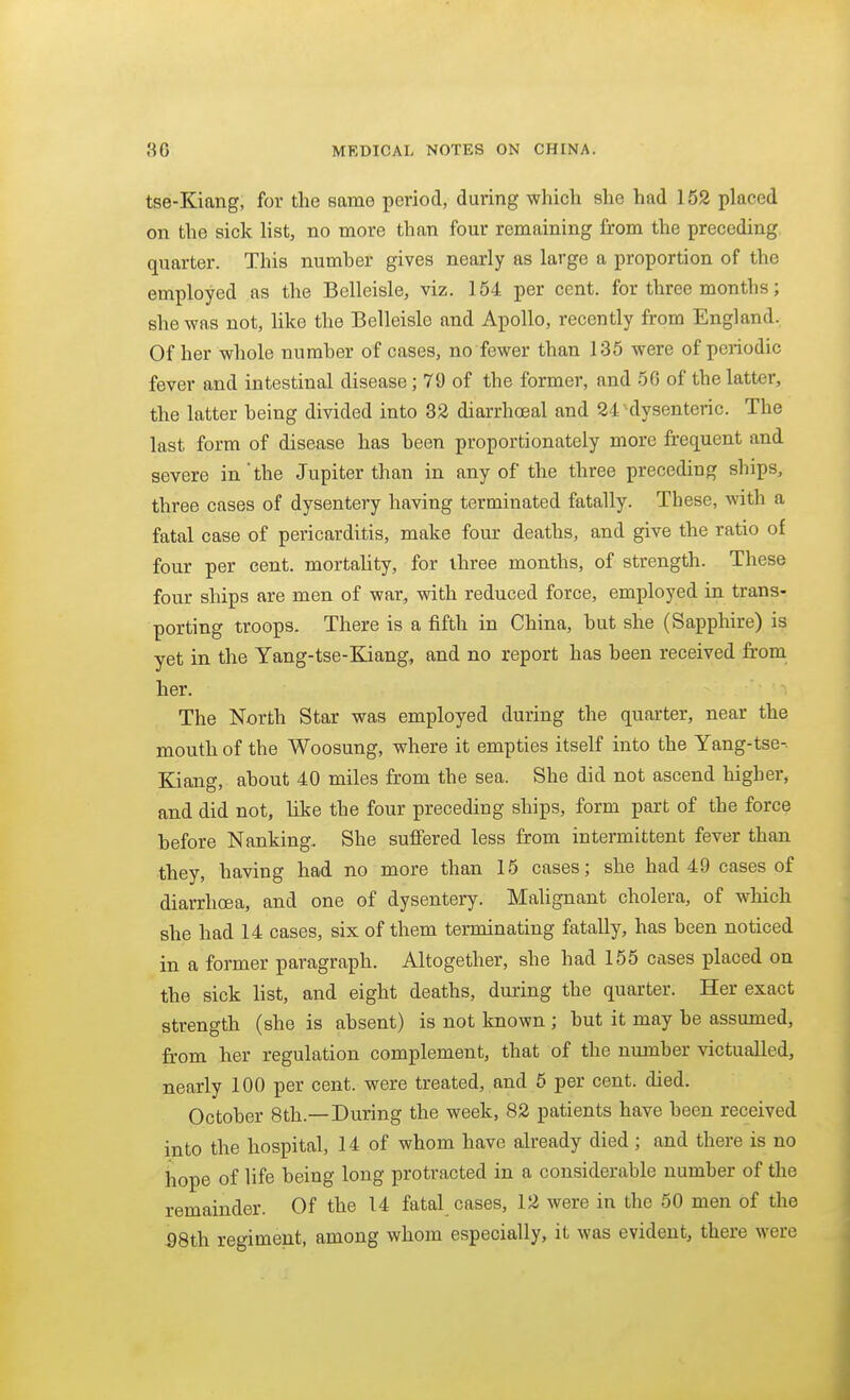 tse-Kiang, for the same period, during which she had 162 placed on the sick list, no more than four remaining from the preceding quarter. This numher gives nearly as large a proportion of the employed as the Belleisle, viz. 154 per cent, for three months; she was not, like the Belleisle and Apollo, recently from England. Of her whole numher of cases, no fewer than 135 were of periodic fever and intestinal disease; 79 of the former, and 56 of the latter, the latter heing divided into 32 diarrhceal and 24-dysenteric. The last form of disease has heen proportionately more frequent and severe in'the Jupiter than in any of the three preceding ships, three cases of dysentery having terminated fatally. These, with a fatal case of pericarditis, make four deaths, and give the ratio of four per cent, mortality, for three months, of strength. These four ships are men of war, with reduced force, employed in trans- porting troops. There is a fifth in China, hut she (Sapphire) is yet in the Yang-tse-Kiang, and no report has heen received fi-om her. The North Star was employed during the quarter, near the mouth of the Woosung, where it empties itself into the Yang-tse-. Kiang, ahout 40 miles from the sea. She did not ascend higher, and did not, like the four preceding ships, form part of the force hefore Nanking. She sufiered less from intermittent fever than they, having had no more than 15 cases; she had 49 cases of diarrhoea, and one of dysentery. Malignant cholera, of which she had 14 cases, six of them terminating fatally, has been noticed in a former paragraph. Altogether, she had 155 cases placed on the sick list, and eight deaths, during the quarter. Her exact strength (she is absent) is not known ; but it may he assumed, from her regulation complement, that of the number victualled, nearly 100 per cent, were treated, and 6 per cent. died. October 8th.—During the week, 82 patients have been received into the hospital, 14 of whom have already died ; and there is no hope of life being long protracted in a considerable number of the remainder. Of the 14 fatal cases, 12 were in the 50 men of the 98th regiment, among whom especially, it was evident, there were