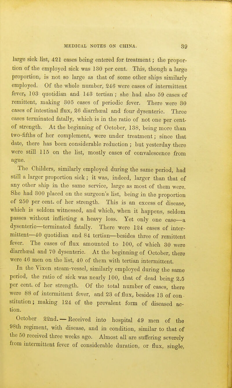 Ini'go sick ]ist, 421 cases being entered for treatment; the propor- tion of the employed sick was 130 per cent. This, though a large proportion, is not so large as that of some other ships similarly- employed. Of the whole number, 246 were cases of intermittent fever, 103 quotidian and 143 tertian; she had also 59 oases of remittent, making 305 cases of periodic fever. There were 30 cases of intestinal flux, 26 diarrhceal and four dysenteric. Three cases terminated fatally, wliich is in the ratio of not one per cent- of strength. At the beginning of October, 138, being more than two-fifths of her complement, were under treatment; since that date, there has been considerable reduction ; but yesterday there were still 115 on the list, mostly cases of convalescence from ague. The Childers, similarly employed during the same period, had still a larger proportion sick ; it was, indeed, larger than that of any other ship in the same service, large as most of them were. She had 300 placed on the surgeon's list, being in the proportion of 250 per cent, of her strength. This is an excess of disease, which is seldom witnessed, and which, when it happens, seldom passes without inflicting a heavy loss. Yet only one case—a dysenteric—terminated fatally. There were 124 cases of inter- mittent—40 quotidian and 84 tertian—besides three of remittent fever. The cases of flux amounted to 100, of which 30 were diarrhceal and 70 dysenteric. At the beginning of October, there were 46 men on the Hst, 40 of them with tertian intermittent. In the Vixen steam-vessel, similarly employed dui'ing the same period, the ratio of sick was nearly 100, that of dead being 2.5 per cent, of her strength. Of the total number of cases, there were 88 of intermittent fever, and 23 of flux, besides 13 of con- stitution; making 124 of the prevalent form of diseased ac- tion. October 22nd. — Keceived into hospital 49 men of the 98th regiment, with disease, and in condition, similar to that of the 50 received three weeks ago. Almost all are suflFering severely from intermittent fever of considerable duration, or flux, single.