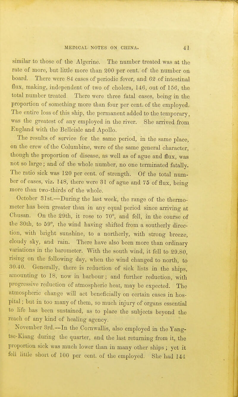 similar to those of the Algerine. The number treated was at the rate of more, but little more than 200 per cent, of the number on board. There were 84 cases of periodic fever, and 62 of intestinal flux, making, independent of two of cholera, 146, out of 156, the total number treated. There were three fatal cases, being in the proportion of something more than four per cent, of the employed. The entire loss of this ship, the permanent added to the temporary, was the greatest of any employed in the river. She arrived from Eugland with the Belleisle and Apollo. The results of service for the same period, in the same place, on the crew of the Columbine, were of the same general character, though the proportion of disease, as well as of ague and flux, was not so large; and of the whole number, no one terminated fatally- The ratio sick was 120 per cent, of strength. Of the total num- ber of cases, viz. 148, there were 31 of ague and 75 of flux, being more tlian two-thirds of the whole. October 31st.—During the last week, the range of the thermo- meter has been greater than in any equal period since arriving at Chusan. On the 29th, it rose to 70°, and fell, in the course of the 30th, to 59°, the wind having shifted from a southerly direc- tion, with bright sunshine, to a northerly, with strong breeze, cloudy sky, and rain. There have also been more than ordinary variations in the barometer. With the south wind, it fell to 29.80, rismg on the following day, when the wind changed to north, to 30.40. Generally, there is reduction of sick lists in the ships, amounting to 18, now in harbour; and further reduction, with p)-ogressive reduction of atmospheric heat, may be expected. The atmospheric change will act beneficially on certain cases in hos- pital ; but in too many of them, so much injury of organs essential to life has been sustained, as to place the subjects beyond the reach of any kind of heahng agency. November 3rd.—In the Cornwalhs, also employed in the Yang- tse-Kiang during the quarter, and the last returning from it, the proportion sick was much lower than in many other ships; yet it fell little short of 100 per cent, of the employed. She had 144